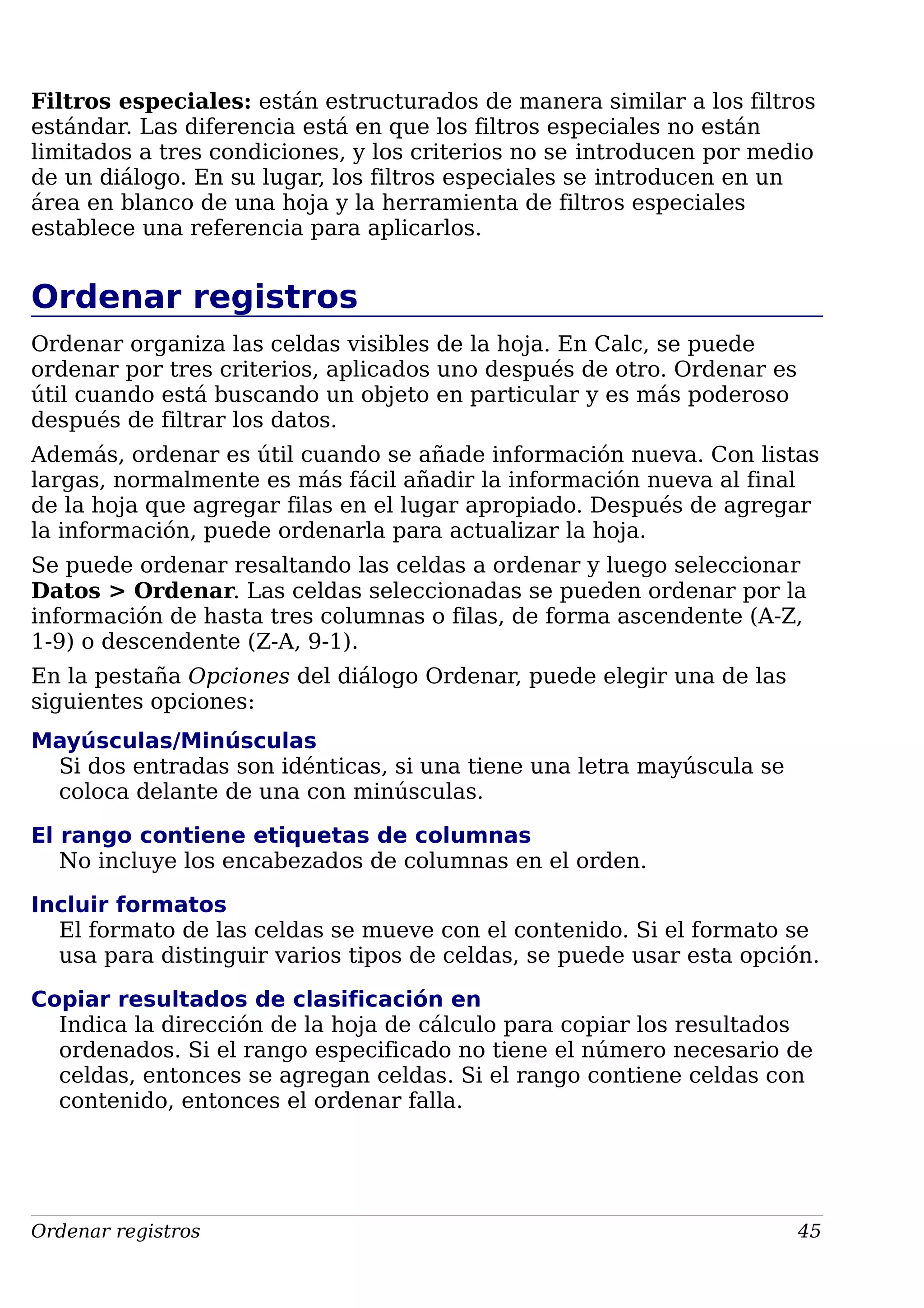 Filtros especiales: están estructurados de manera similar a los filtros
estándar. Las diferencia está en que los filtros especiales no están
limitados a tres condiciones, y los criterios no se introducen por medio
de un diálogo. En su lugar, los filtros especiales se introducen en un
área en blanco de una hoja y la herramienta de filtros especiales
establece una referencia para aplicarlos.
Ordenar registros
Ordenar organiza las celdas visibles de la hoja. En Calc, se puede
ordenar por tres criterios, aplicados uno después de otro. Ordenar es
útil cuando está buscando un objeto en particular y es más poderoso
después de filtrar los datos.
Además, ordenar es útil cuando se añade información nueva. Con listas
largas, normalmente es más fácil añadir la información nueva al final
de la hoja que agregar filas en el lugar apropiado. Después de agregar
la información, puede ordenarla para actualizar la hoja.
Se puede ordenar resaltando las celdas a ordenar y luego seleccionar
Datos > Ordenar. Las celdas seleccionadas se pueden ordenar por la
información de hasta tres columnas o filas, de forma ascendente (A-Z,
1-9) o descendente (Z-A, 9-1).
En la pestaña Opciones del diálogo Ordenar, puede elegir una de las
siguientes opciones:
Mayúsculas/Minúsculas
Si dos entradas son idénticas, si una tiene una letra mayúscula se
coloca delante de una con minúsculas.
El rango contiene etiquetas de columnas
No incluye los encabezados de columnas en el orden.
Incluir formatos
El formato de las celdas se mueve con el contenido. Si el formato se
usa para distinguir varios tipos de celdas, se puede usar esta opción.
Copiar resultados de clasificación en
Indica la dirección de la hoja de cálculo para copiar los resultados
ordenados. Si el rango especificado no tiene el número necesario de
celdas, entonces se agregan celdas. Si el rango contiene celdas con
contenido, entonces el ordenar falla.
Ordenar registros 45
 