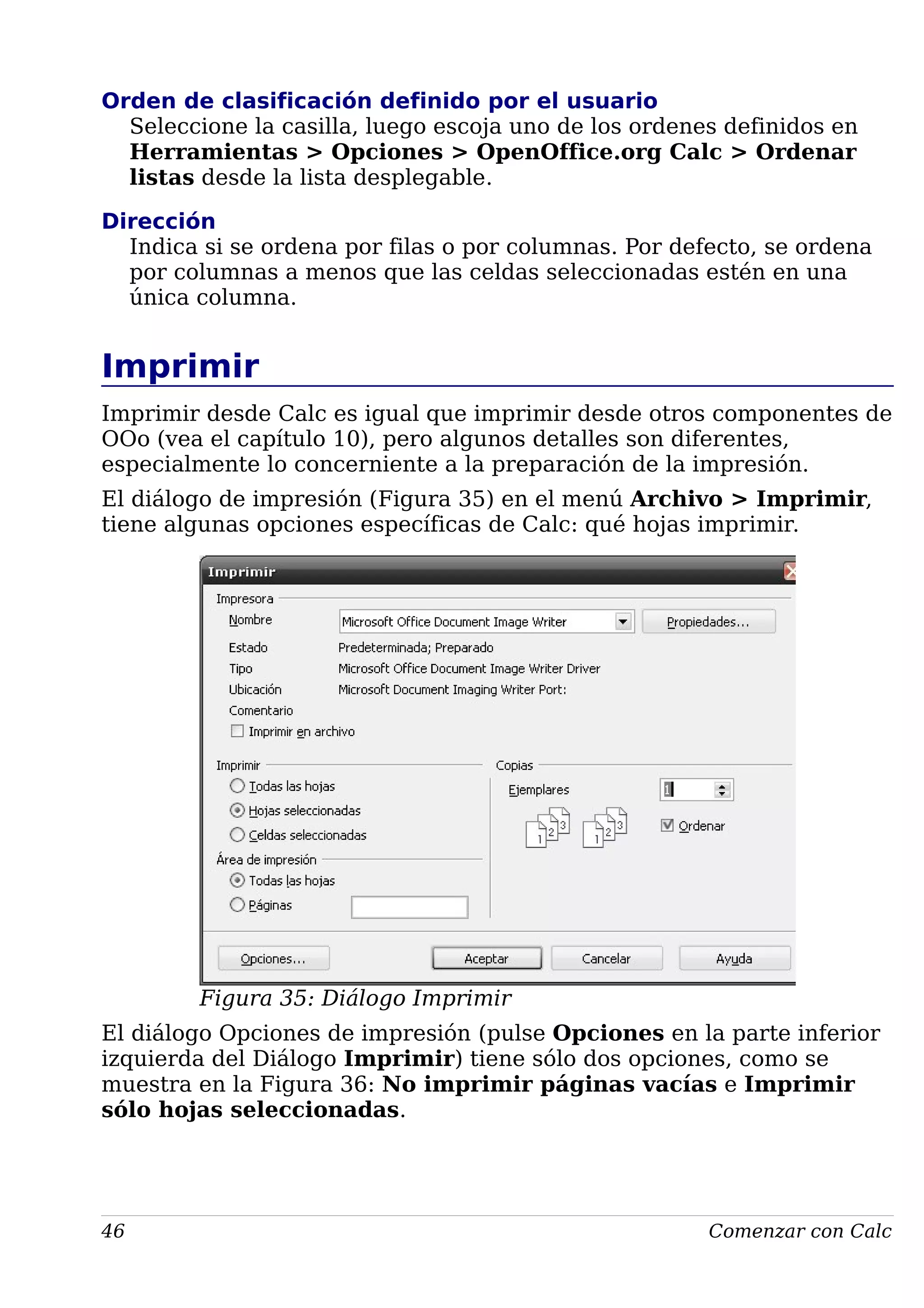 Orden de clasificación definido por el usuario
Seleccione la casilla, luego escoja uno de los ordenes definidos en
Herramientas > Opciones > OpenOffice.org Calc > Ordenar
listas desde la lista desplegable.
Dirección
Indica si se ordena por filas o por columnas. Por defecto, se ordena
por columnas a menos que las celdas seleccionadas estén en una
única columna.
Imprimir
Imprimir desde Calc es igual que imprimir desde otros componentes de
OOo (vea el capítulo 10), pero algunos detalles son diferentes,
especialmente lo concerniente a la preparación de la impresión.
El diálogo de impresión (Figura 35) en el menú Archivo > Imprimir,
tiene algunas opciones específicas de Calc: qué hojas imprimir.
Figura 35: Diálogo Imprimir
El diálogo Opciones de impresión (pulse Opciones en la parte inferior
izquierda del Diálogo Imprimir) tiene sólo dos opciones, como se
muestra en la Figura 36: No imprimir páginas vacías e Imprimir
sólo hojas seleccionadas.
46 Comenzar con Calc
 