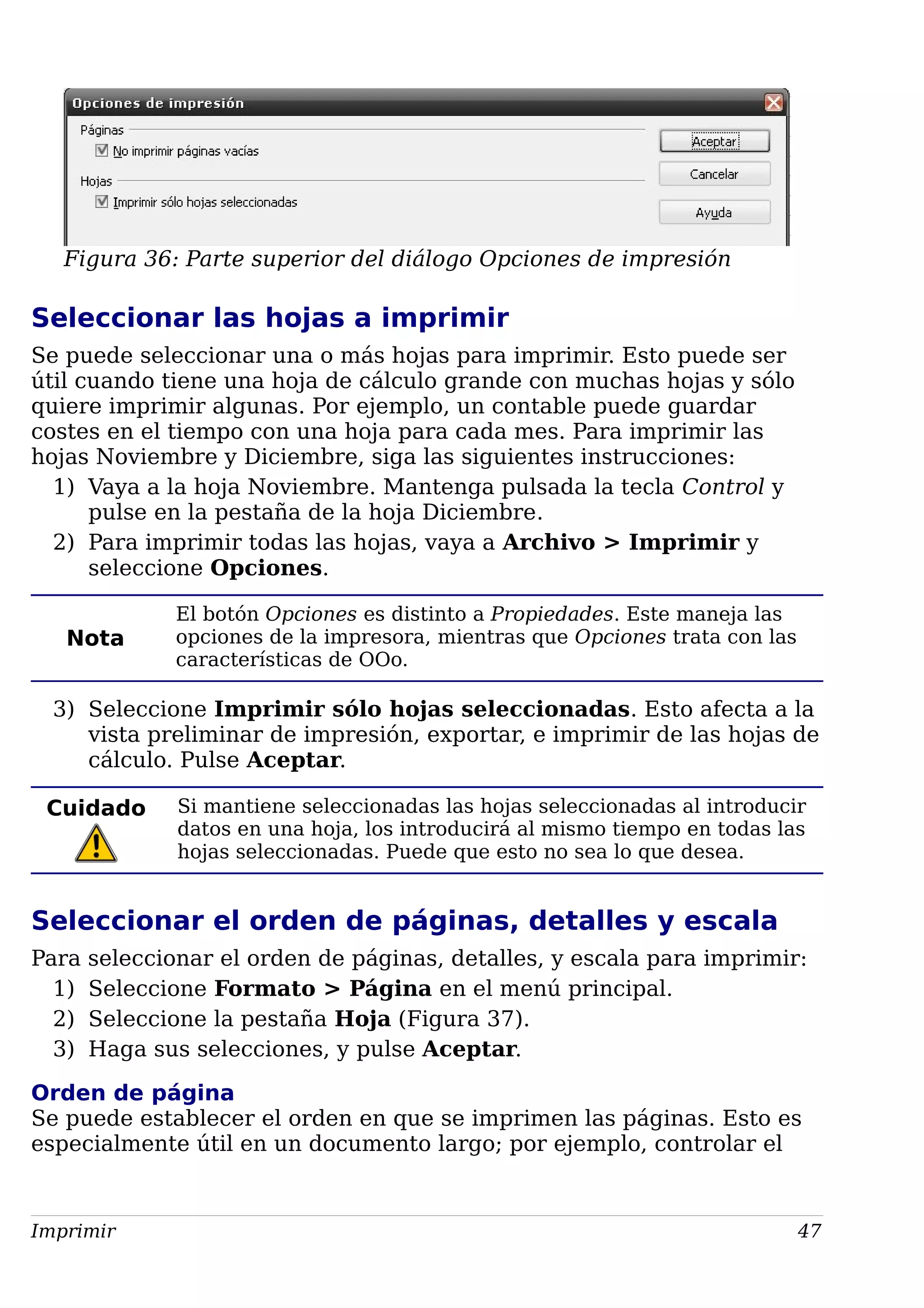 Figura 36: Parte superior del diálogo Opciones de impresión
Seleccionar las hojas a imprimir
Se puede seleccionar una o más hojas para imprimir. Esto puede ser
útil cuando tiene una hoja de cálculo grande con muchas hojas y sólo
quiere imprimir algunas. Por ejemplo, un contable puede guardar
costes en el tiempo con una hoja para cada mes. Para imprimir las
hojas Noviembre y Diciembre, siga las siguientes instrucciones:
1) Vaya a la hoja Noviembre. Mantenga pulsada la tecla Control y
pulse en la pestaña de la hoja Diciembre.
2) Para imprimir todas las hojas, vaya a Archivo > Imprimir y
seleccione Opciones.
Nota
El botón Opciones es distinto a Propiedades. Este maneja las
opciones de la impresora, mientras que Opciones trata con las
características de OOo.
3) Seleccione Imprimir sólo hojas seleccionadas. Esto afecta a la
vista preliminar de impresión, exportar, e imprimir de las hojas de
cálculo. Pulse Aceptar.
Cuidado Si mantiene seleccionadas las hojas seleccionadas al introducir
datos en una hoja, los introducirá al mismo tiempo en todas las
hojas seleccionadas. Puede que esto no sea lo que desea.
Seleccionar el orden de páginas, detalles y escala
Para seleccionar el orden de páginas, detalles, y escala para imprimir:
1) Seleccione Formato > Página en el menú principal.
2) Seleccione la pestaña Hoja (Figura 37).
3) Haga sus selecciones, y pulse Aceptar.
Orden de página
Se puede establecer el orden en que se imprimen las páginas. Esto es
especialmente útil en un documento largo; por ejemplo, controlar el
Imprimir 47
 