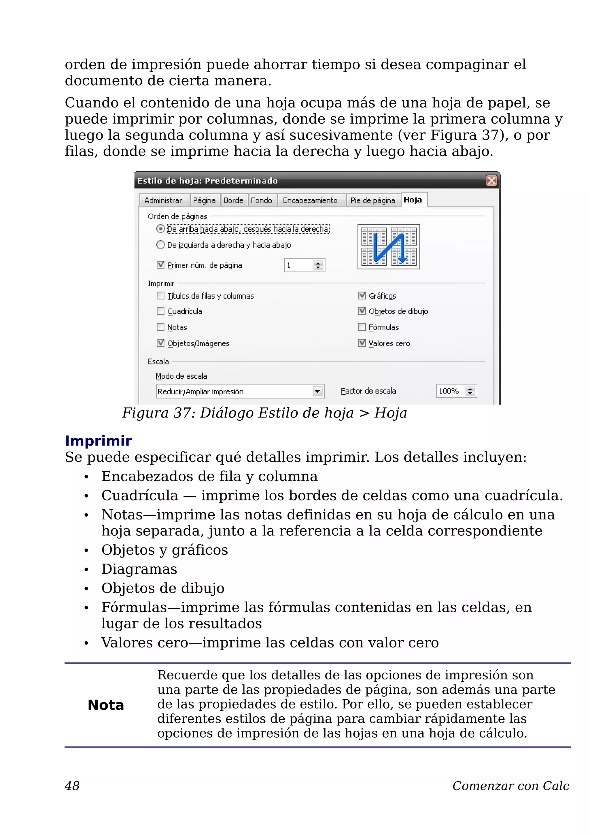 orden de impresión puede ahorrar tiempo si desea compaginar el
documento de cierta manera.
Cuando el contenido de una hoja ocupa más de una hoja de papel, se
puede imprimir por columnas, donde se imprime la primera columna y
luego la segunda columna y así sucesivamente (ver Figura 37), o por
filas, donde se imprime hacia la derecha y luego hacia abajo.
Figura 37: Diálogo Estilo de hoja > Hoja
Imprimir
Se puede especificar qué detalles imprimir. Los detalles incluyen:
• Encabezados de fila y columna
• Cuadrícula — imprime los bordes de celdas como una cuadrícula.
• Notas—imprime las notas definidas en su hoja de cálculo en una
hoja separada, junto a la referencia a la celda correspondiente
• Objetos y gráficos
• Diagramas
• Objetos de dibujo
• Fórmulas—imprime las fórmulas contenidas en las celdas, en
lugar de los resultados
• Valores cero—imprime las celdas con valor cero
Nota
Recuerde que los detalles de las opciones de impresión son
una parte de las propiedades de página, son además una parte
de las propiedades de estilo. Por ello, se pueden establecer
diferentes estilos de página para cambiar rápidamente las
opciones de impresión de las hojas en una hoja de cálculo.
48 Comenzar con Calc
 