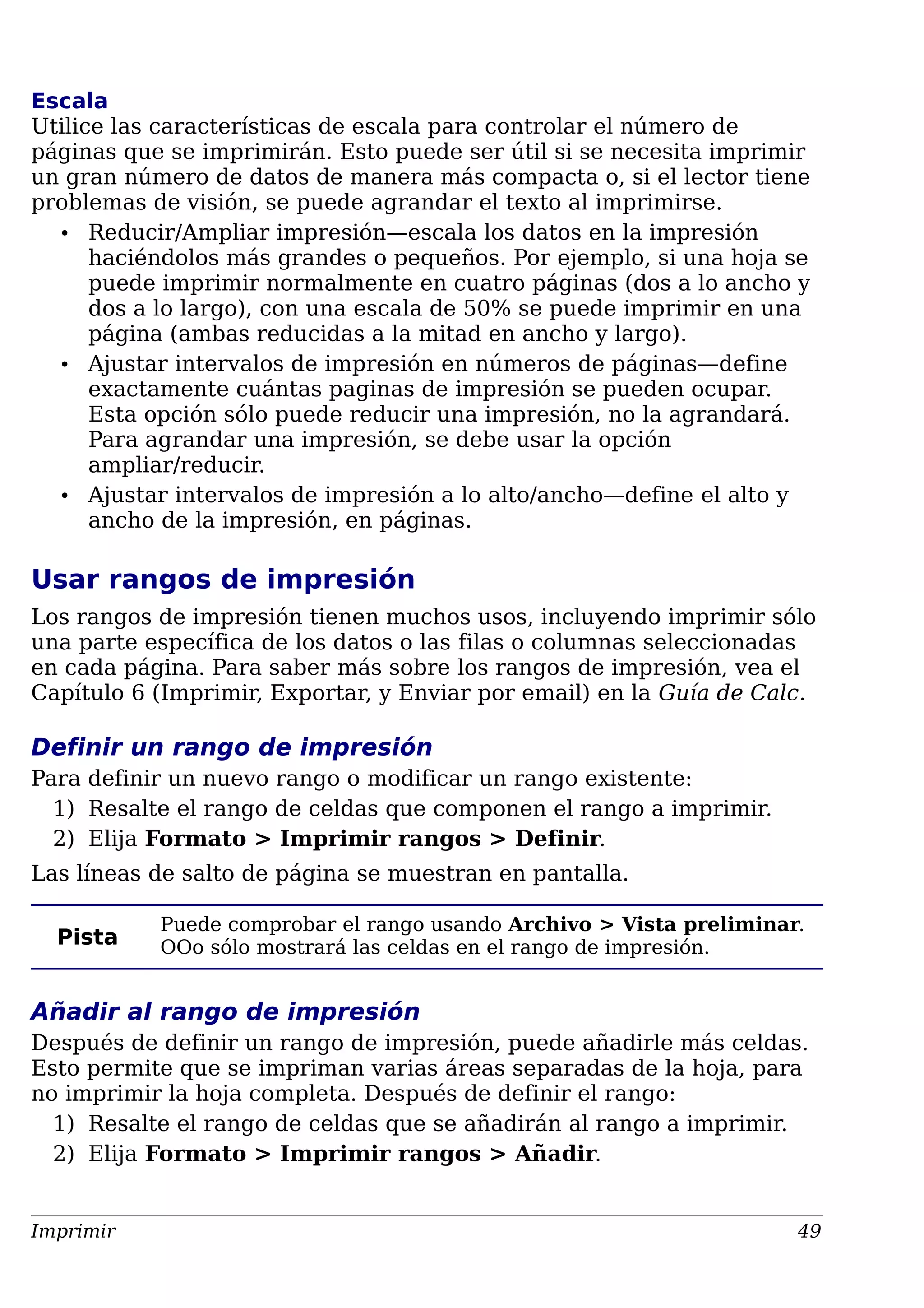 Escala
Utilice las características de escala para controlar el número de
páginas que se imprimirán. Esto puede ser útil si se necesita imprimir
un gran número de datos de manera más compacta o, si el lector tiene
problemas de visión, se puede agrandar el texto al imprimirse.
• Reducir/Ampliar impresión—escala los datos en la impresión
haciéndolos más grandes o pequeños. Por ejemplo, si una hoja se
puede imprimir normalmente en cuatro páginas (dos a lo ancho y
dos a lo largo), con una escala de 50% se puede imprimir en una
página (ambas reducidas a la mitad en ancho y largo).
• Ajustar intervalos de impresión en números de páginas—define
exactamente cuántas paginas de impresión se pueden ocupar.
Esta opción sólo puede reducir una impresión, no la agrandará.
Para agrandar una impresión, se debe usar la opción
ampliar/reducir.
• Ajustar intervalos de impresión a lo alto/ancho—define el alto y
ancho de la impresión, en páginas.
Usar rangos de impresión
Los rangos de impresión tienen muchos usos, incluyendo imprimir sólo
una parte específica de los datos o las filas o columnas seleccionadas
en cada página. Para saber más sobre los rangos de impresión, vea el
Capítulo 6 (Imprimir, Exportar, y Enviar por email) en la Guía de Calc.
Definir un rango de impresión
Para definir un nuevo rango o modificar un rango existente:
1) Resalte el rango de celdas que componen el rango a imprimir.
2) Elija Formato > Imprimir rangos > Definir.
Las líneas de salto de página se muestran en pantalla.
Pista
Puede comprobar el rango usando Archivo > Vista preliminar.
OOo sólo mostrará las celdas en el rango de impresión.
Añadir al rango de impresión
Después de definir un rango de impresión, puede añadirle más celdas.
Esto permite que se impriman varias áreas separadas de la hoja, para
no imprimir la hoja completa. Después de definir el rango:
1) Resalte el rango de celdas que se añadirán al rango a imprimir.
2) Elija Formato > Imprimir rangos > Añadir.
Imprimir 49
 