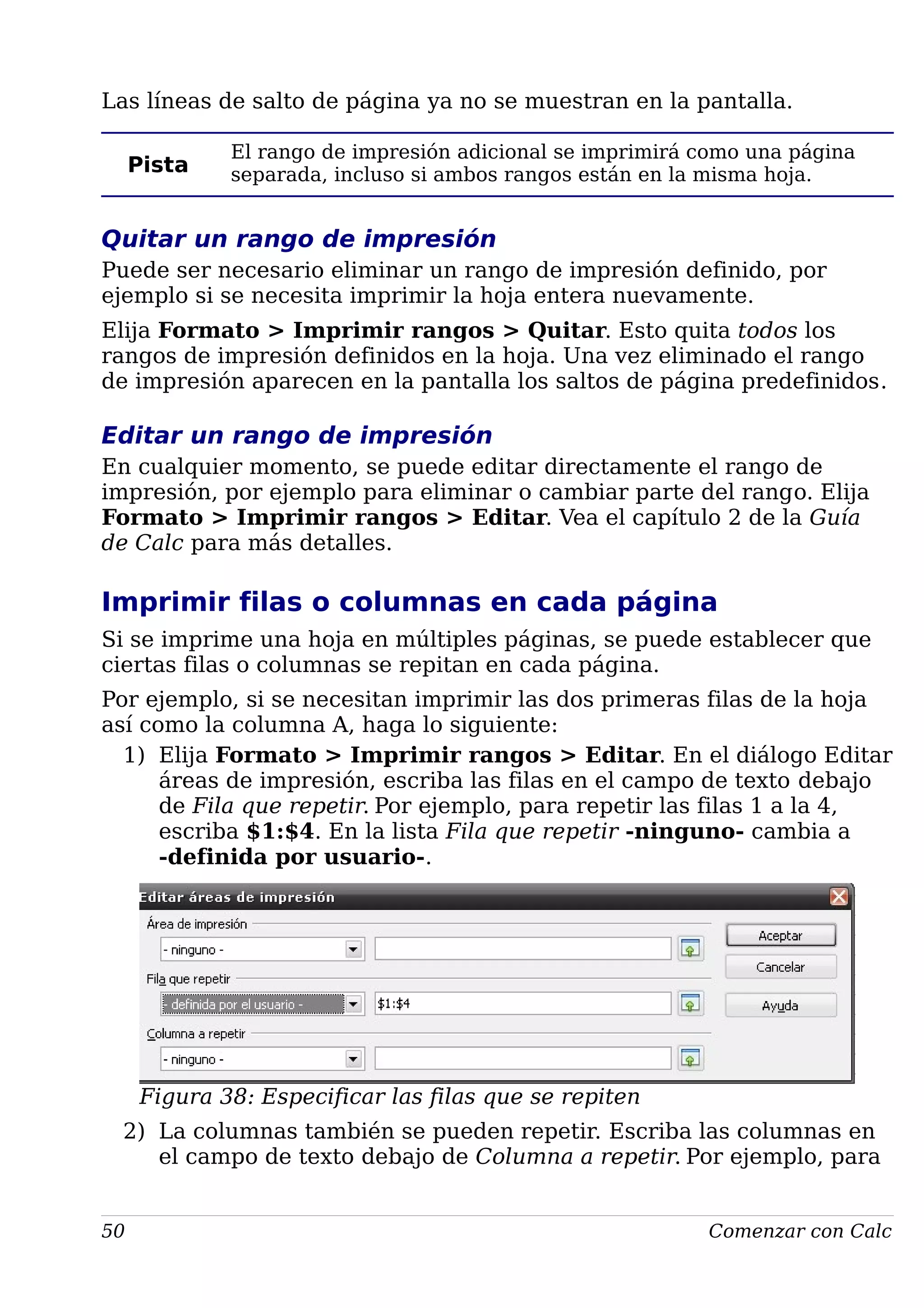 Las líneas de salto de página ya no se muestran en la pantalla.
Pista
El rango de impresión adicional se imprimirá como una página
separada, incluso si ambos rangos están en la misma hoja.
Quitar un rango de impresión
Puede ser necesario eliminar un rango de impresión definido, por
ejemplo si se necesita imprimir la hoja entera nuevamente.
Elija Formato > Imprimir rangos > Quitar. Esto quita todos los
rangos de impresión definidos en la hoja. Una vez eliminado el rango
de impresión aparecen en la pantalla los saltos de página predefinidos.
Editar un rango de impresión
En cualquier momento, se puede editar directamente el rango de
impresión, por ejemplo para eliminar o cambiar parte del rango. Elija
Formato > Imprimir rangos > Editar. Vea el capítulo 2 de la Guía
de Calc para más detalles.
Imprimir filas o columnas en cada página
Si se imprime una hoja en múltiples páginas, se puede establecer que
ciertas filas o columnas se repitan en cada página.
Por ejemplo, si se necesitan imprimir las dos primeras filas de la hoja
así como la columna A, haga lo siguiente:
1) Elija Formato > Imprimir rangos > Editar. En el diálogo Editar
áreas de impresión, escriba las filas en el campo de texto debajo
de Fila que repetir. Por ejemplo, para repetir las filas 1 a la 4,
escriba $1:$4. En la lista Fila que repetir -ninguno- cambia a
-definida por usuario-.
Figura 38: Especificar las filas que se repiten
2) La columnas también se pueden repetir. Escriba las columnas en
el campo de texto debajo de Columna a repetir. Por ejemplo, para
50 Comenzar con Calc
 