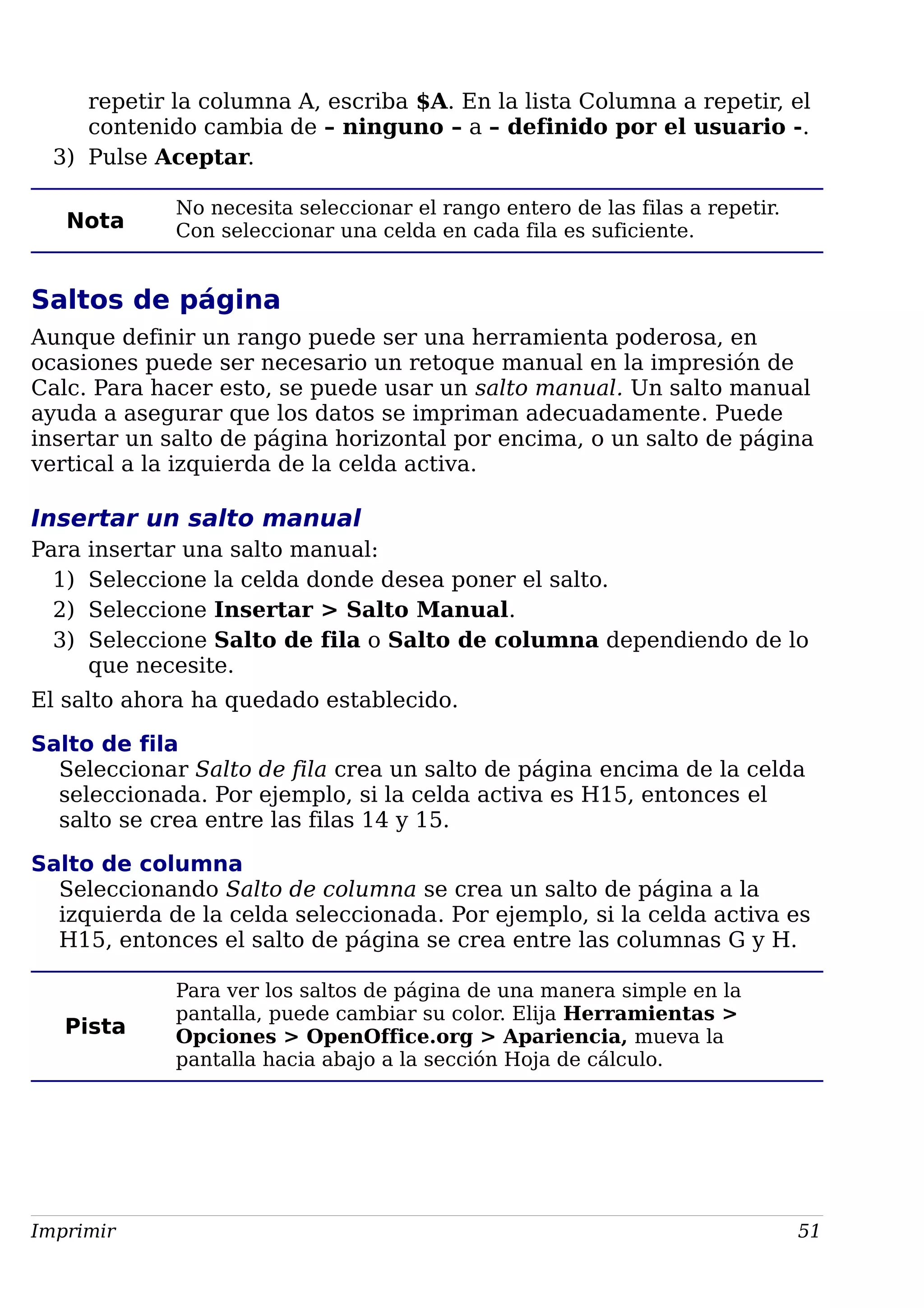 repetir la columna A, escriba $A. En la lista Columna a repetir, el
contenido cambia de – ninguno – a – definido por el usuario -.
3) Pulse Aceptar.
Nota
No necesita seleccionar el rango entero de las filas a repetir.
Con seleccionar una celda en cada fila es suficiente.
Saltos de página
Aunque definir un rango puede ser una herramienta poderosa, en
ocasiones puede ser necesario un retoque manual en la impresión de
Calc. Para hacer esto, se puede usar un salto manual. Un salto manual
ayuda a asegurar que los datos se impriman adecuadamente. Puede
insertar un salto de página horizontal por encima, o un salto de página
vertical a la izquierda de la celda activa.
Insertar un salto manual
Para insertar una salto manual:
1) Seleccione la celda donde desea poner el salto.
2) Seleccione Insertar > Salto Manual.
3) Seleccione Salto de fila o Salto de columna dependiendo de lo
que necesite.
El salto ahora ha quedado establecido.
Salto de fila
Seleccionar Salto de fila crea un salto de página encima de la celda
seleccionada. Por ejemplo, si la celda activa es H15, entonces el
salto se crea entre las filas 14 y 15.
Salto de columna
Seleccionando Salto de columna se crea un salto de página a la
izquierda de la celda seleccionada. Por ejemplo, si la celda activa es
H15, entonces el salto de página se crea entre las columnas G y H.
Pista
Para ver los saltos de página de una manera simple en la
pantalla, puede cambiar su color. Elija Herramientas >
Opciones > OpenOffice.org > Apariencia, mueva la
pantalla hacia abajo a la sección Hoja de cálculo.
Imprimir 51
 