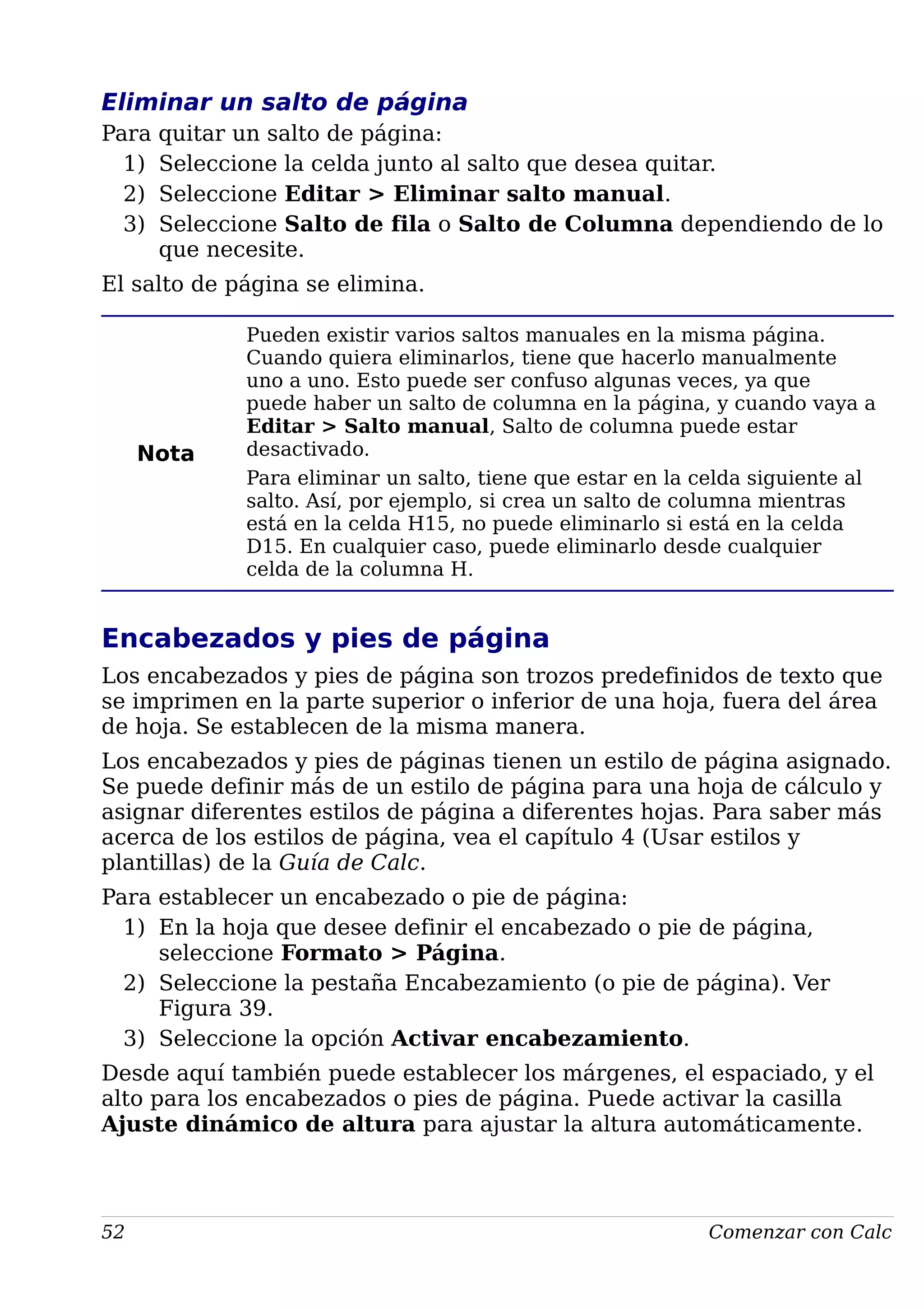 Eliminar un salto de página
Para quitar un salto de página:
1) Seleccione la celda junto al salto que desea quitar.
2) Seleccione Editar > Eliminar salto manual.
3) Seleccione Salto de fila o Salto de Columna dependiendo de lo
que necesite.
El salto de página se elimina.
Nota
Pueden existir varios saltos manuales en la misma página.
Cuando quiera eliminarlos, tiene que hacerlo manualmente
uno a uno. Esto puede ser confuso algunas veces, ya que
puede haber un salto de columna en la página, y cuando vaya a
Editar > Salto manual, Salto de columna puede estar
desactivado.
Para eliminar un salto, tiene que estar en la celda siguiente al
salto. Así, por ejemplo, si crea un salto de columna mientras
está en la celda H15, no puede eliminarlo si está en la celda
D15. En cualquier caso, puede eliminarlo desde cualquier
celda de la columna H.
Encabezados y pies de página
Los encabezados y pies de página son trozos predefinidos de texto que
se imprimen en la parte superior o inferior de una hoja, fuera del área
de hoja. Se establecen de la misma manera.
Los encabezados y pies de páginas tienen un estilo de página asignado.
Se puede definir más de un estilo de página para una hoja de cálculo y
asignar diferentes estilos de página a diferentes hojas. Para saber más
acerca de los estilos de página, vea el capítulo 4 (Usar estilos y
plantillas) de la Guía de Calc.
Para establecer un encabezado o pie de página:
1) En la hoja que desee definir el encabezado o pie de página,
seleccione Formato > Página.
2) Seleccione la pestaña Encabezamiento (o pie de página). Ver
Figura 39.
3) Seleccione la opción Activar encabezamiento.
Desde aquí también puede establecer los márgenes, el espaciado, y el
alto para los encabezados o pies de página. Puede activar la casilla
Ajuste dinámico de altura para ajustar la altura automáticamente.
52 Comenzar con Calc
 