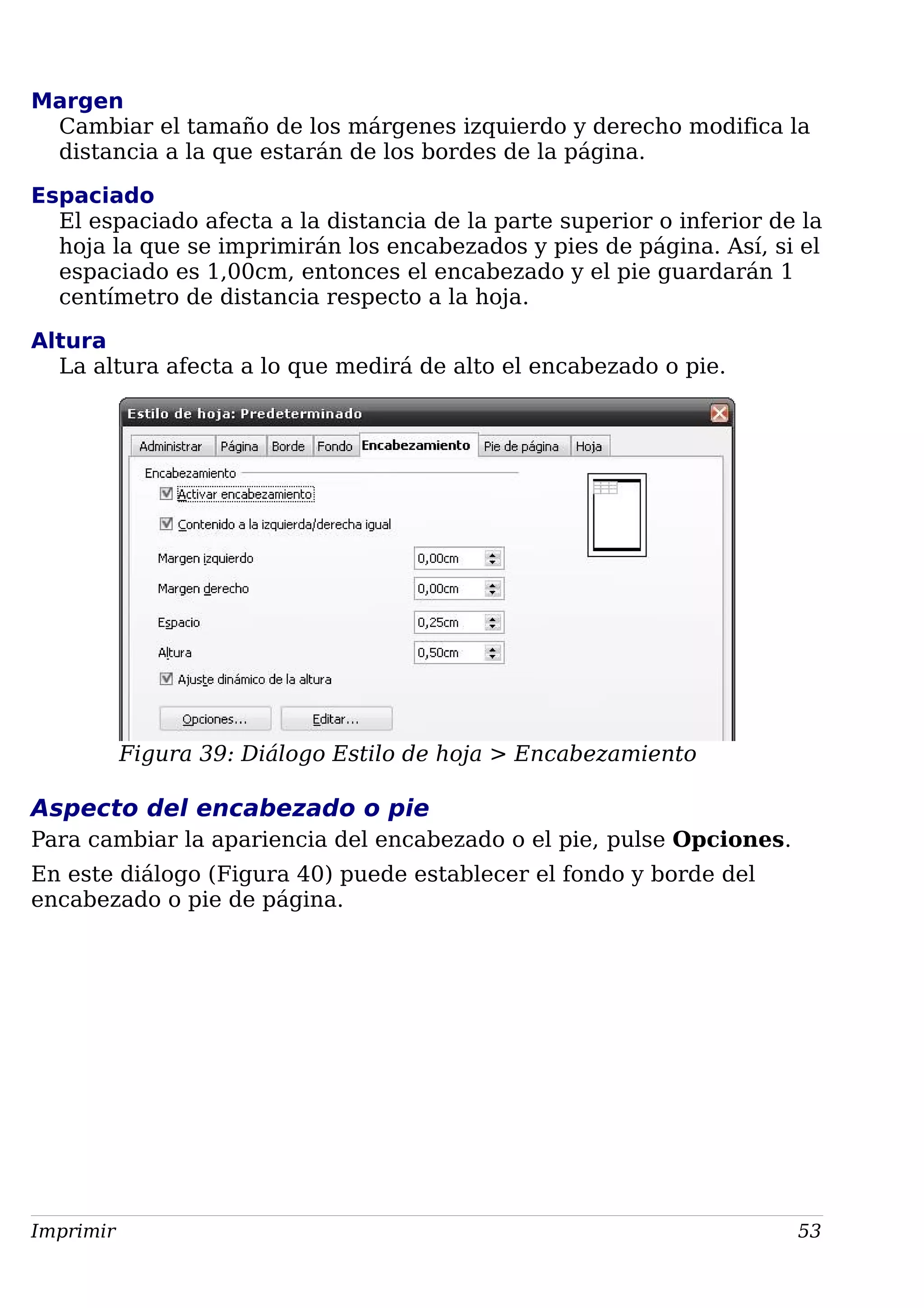 Margen
Cambiar el tamaño de los márgenes izquierdo y derecho modifica la
distancia a la que estarán de los bordes de la página.
Espaciado
El espaciado afecta a la distancia de la parte superior o inferior de la
hoja la que se imprimirán los encabezados y pies de página. Así, si el
espaciado es 1,00cm, entonces el encabezado y el pie guardarán 1
centímetro de distancia respecto a la hoja.
Altura
La altura afecta a lo que medirá de alto el encabezado o pie.
Figura 39: Diálogo Estilo de hoja > Encabezamiento
Aspecto del encabezado o pie
Para cambiar la apariencia del encabezado o el pie, pulse Opciones.
En este diálogo (Figura 40) puede establecer el fondo y borde del
encabezado o pie de página.
Imprimir 53
 