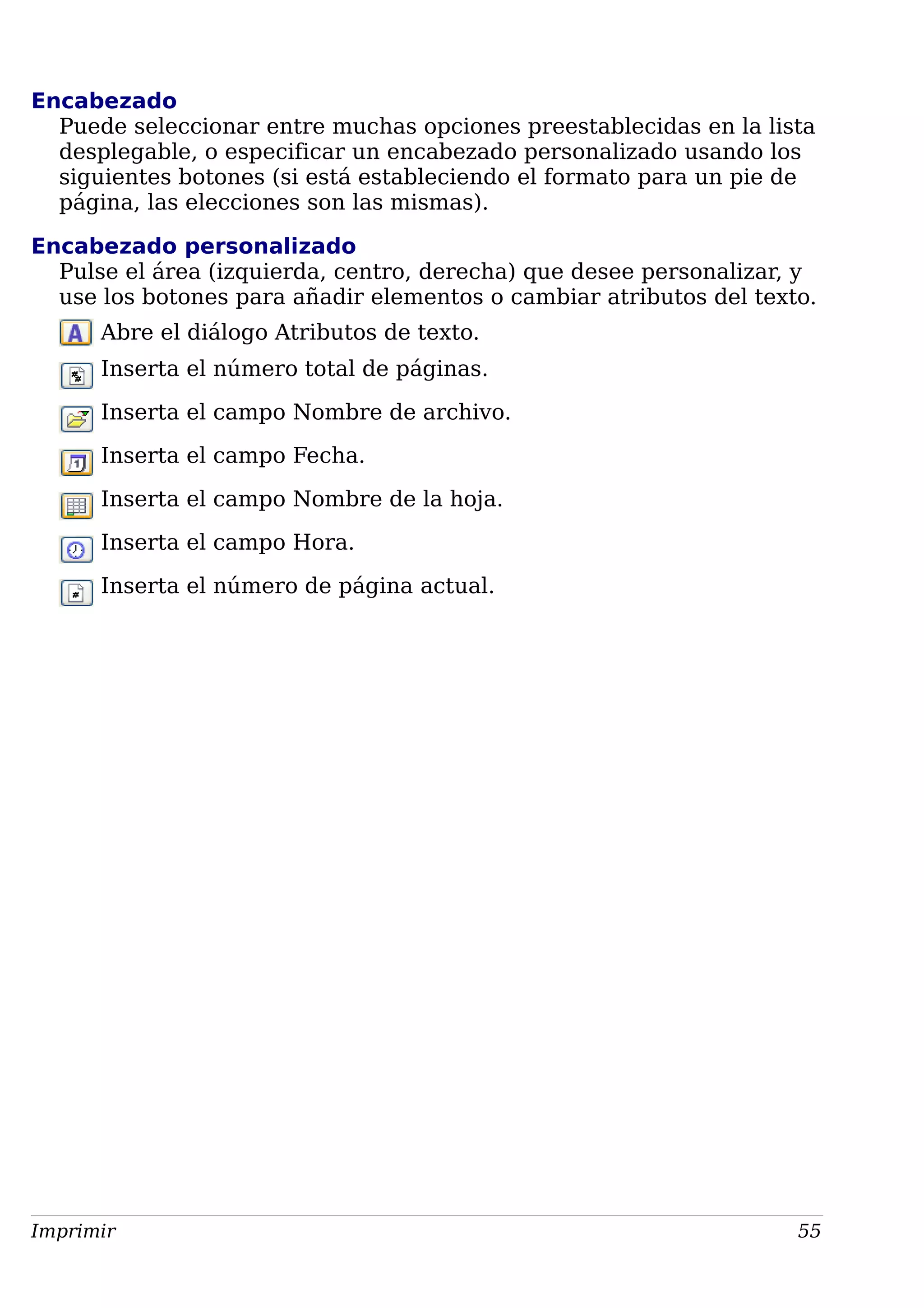 Encabezado
Puede seleccionar entre muchas opciones preestablecidas en la lista
desplegable, o especificar un encabezado personalizado usando los
siguientes botones (si está estableciendo el formato para un pie de
página, las elecciones son las mismas).
Encabezado personalizado
Pulse el área (izquierda, centro, derecha) que desee personalizar, y
use los botones para añadir elementos o cambiar atributos del texto.
Abre el diálogo Atributos de texto.
Inserta el número total de páginas.
Inserta el campo Nombre de archivo.
Inserta el campo Fecha.
Inserta el campo Nombre de la hoja.
Inserta el campo Hora.
Inserta el número de página actual.
Imprimir 55
 