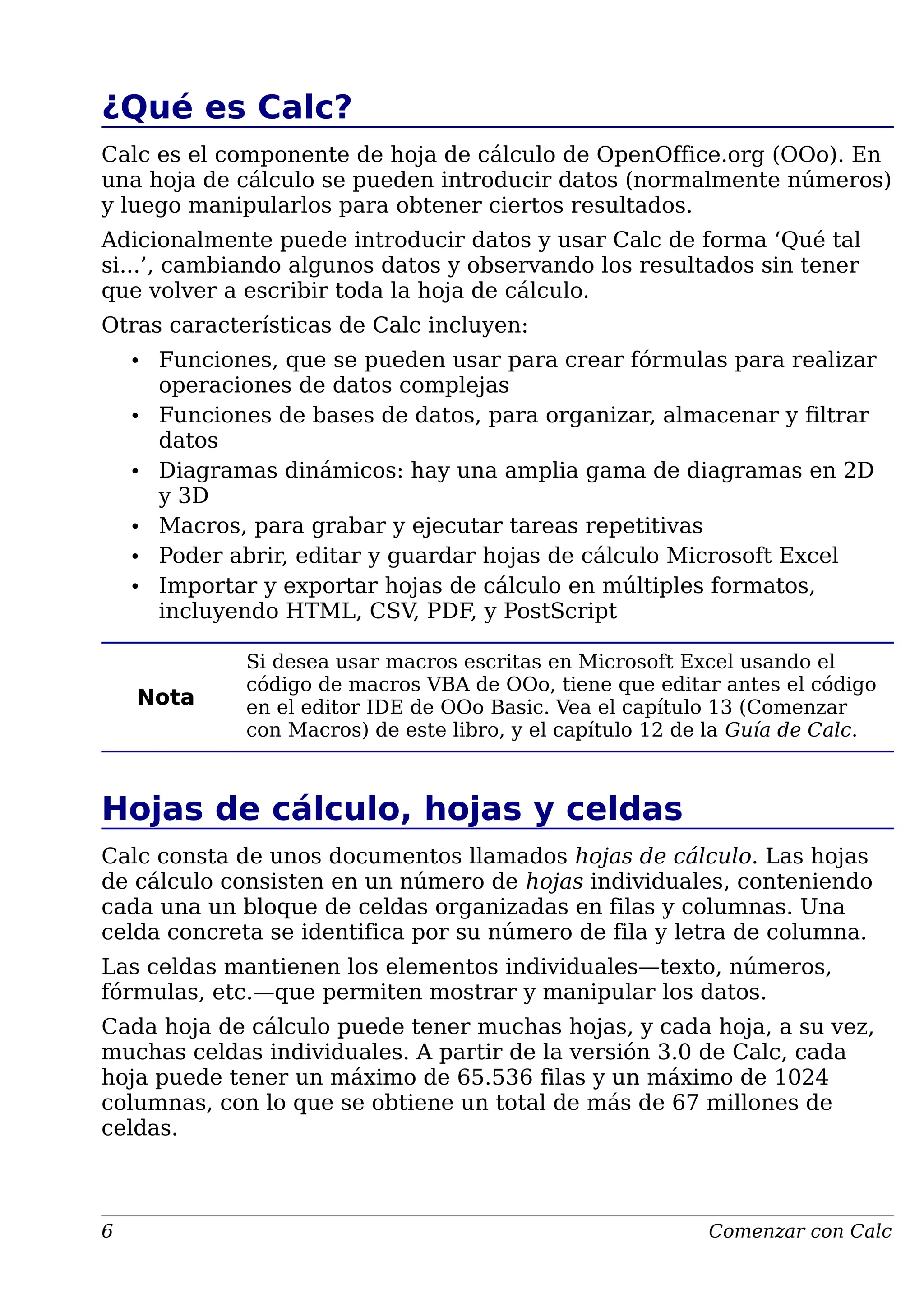 ¿Qué es Calc?
Calc es el componente de hoja de cálculo de OpenOffice.org (OOo). En
una hoja de cálculo se pueden introducir datos (normalmente números)
y luego manipularlos para obtener ciertos resultados.
Adicionalmente puede introducir datos y usar Calc de forma ‘Qué tal
si...’, cambiando algunos datos y observando los resultados sin tener
que volver a escribir toda la hoja de cálculo.
Otras características de Calc incluyen:
• Funciones, que se pueden usar para crear fórmulas para realizar
operaciones de datos complejas
• Funciones de bases de datos, para organizar, almacenar y filtrar
datos
• Diagramas dinámicos: hay una amplia gama de diagramas en 2D
y 3D
• Macros, para grabar y ejecutar tareas repetitivas
• Poder abrir, editar y guardar hojas de cálculo Microsoft Excel
• Importar y exportar hojas de cálculo en múltiples formatos,
incluyendo HTML, CSV, PDF, y PostScript
Nota
Si desea usar macros escritas en Microsoft Excel usando el
código de macros VBA de OOo, tiene que editar antes el código
en el editor IDE de OOo Basic. Vea el capítulo 13 (Comenzar
con Macros) de este libro, y el capítulo 12 de la Guía de Calc.
Hojas de cálculo, hojas y celdas
Calc consta de unos documentos llamados hojas de cálculo. Las hojas
de cálculo consisten en un número de hojas individuales, conteniendo
cada una un bloque de celdas organizadas en filas y columnas. Una
celda concreta se identifica por su número de fila y letra de columna.
Las celdas mantienen los elementos individuales—texto, números,
fórmulas, etc.—que permiten mostrar y manipular los datos.
Cada hoja de cálculo puede tener muchas hojas, y cada hoja, a su vez,
muchas celdas individuales. A partir de la versión 3.0 de Calc, cada
hoja puede tener un máximo de 65.536 filas y un máximo de 1024
columnas, con lo que se obtiene un total de más de 67 millones de
celdas.
6 Comenzar con Calc
 