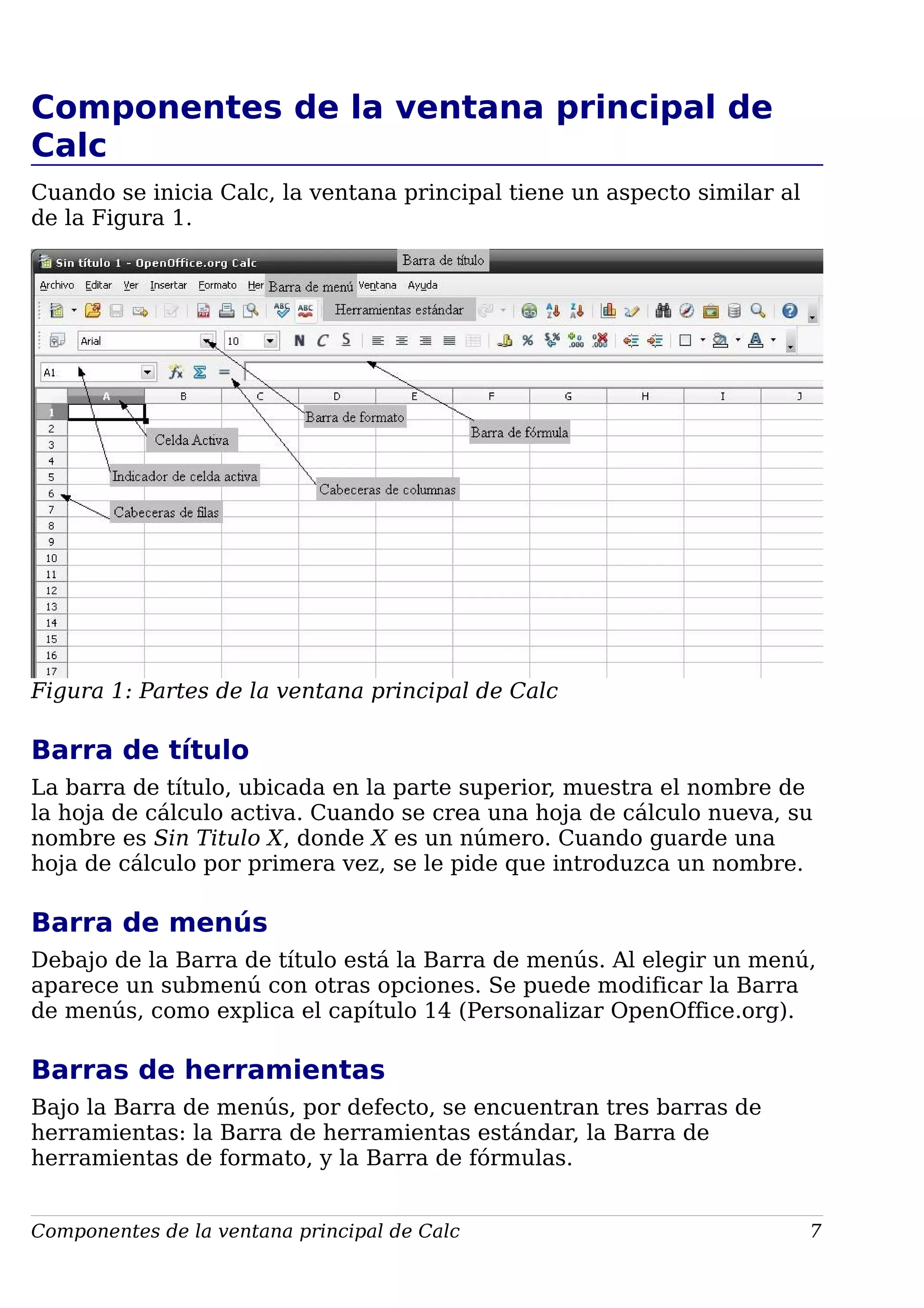 Componentes de la ventana principal de
Calc
Cuando se inicia Calc, la ventana principal tiene un aspecto similar al
de la Figura 1.
Figura 1: Partes de la ventana principal de Calc
Barra de título
La barra de título, ubicada en la parte superior, muestra el nombre de
la hoja de cálculo activa. Cuando se crea una hoja de cálculo nueva, su
nombre es Sin Titulo X, donde X es un número. Cuando guarde una
hoja de cálculo por primera vez, se le pide que introduzca un nombre.
Barra de menús
Debajo de la Barra de título está la Barra de menús. Al elegir un menú,
aparece un submenú con otras opciones. Se puede modificar la Barra
de menús, como explica el capítulo 14 (Personalizar OpenOffice.org).
Barras de herramientas
Bajo la Barra de menús, por defecto, se encuentran tres barras de
herramientas: la Barra de herramientas estándar, la Barra de
herramientas de formato, y la Barra de fórmulas.
Componentes de la ventana principal de Calc 7
 