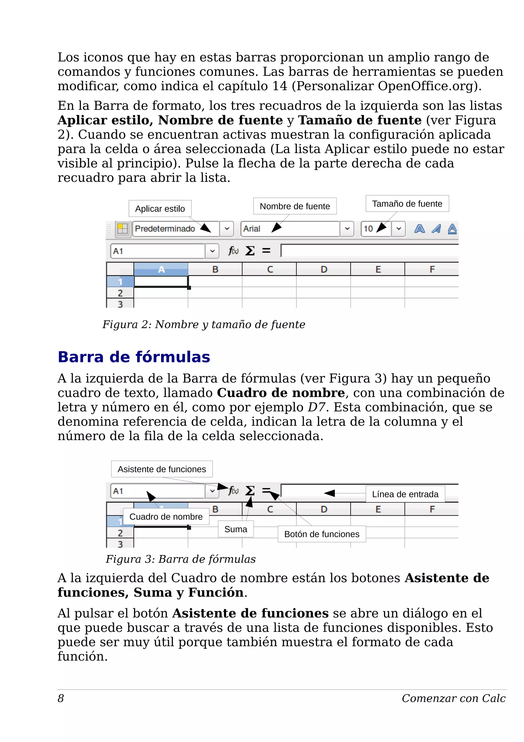 Los iconos que hay en estas barras proporcionan un amplio rango de
comandos y funciones comunes. Las barras de herramientas se pueden
modificar, como indica el capítulo 14 (Personalizar OpenOffice.org).
En la Barra de formato, los tres recuadros de la izquierda son las listas
Aplicar estilo, Nombre de fuente y Tamaño de fuente (ver Figura
2). Cuando se encuentran activas muestran la configuración aplicada
para la celda o área seleccionada (La lista Aplicar estilo puede no estar
visible al principio). Pulse la flecha de la parte derecha de cada
recuadro para abrir la lista.
Figura 2: Nombre y tamaño de fuente
Barra de fórmulas
A la izquierda de la Barra de fórmulas (ver Figura 3) hay un pequeño
cuadro de texto, llamado Cuadro de nombre, con una combinación de
letra y número en él, como por ejemplo D7. Esta combinación, que se
denomina referencia de celda, indican la letra de la columna y el
número de la fila de la celda seleccionada.
Figura 3: Barra de fórmulas
A la izquierda del Cuadro de nombre están los botones Asistente de
funciones, Suma y Función.
Al pulsar el botón Asistente de funciones se abre un diálogo en el
que puede buscar a través de una lista de funciones disponibles. Esto
puede ser muy útil porque también muestra el formato de cada
función.
8 Comenzar con Calc
Aplicar estilo Nombre de fuente Tamaño de fuente
Asistente de funciones
Cuadro de nombre
Línea de entrada
Suma
Botón de funciones
 