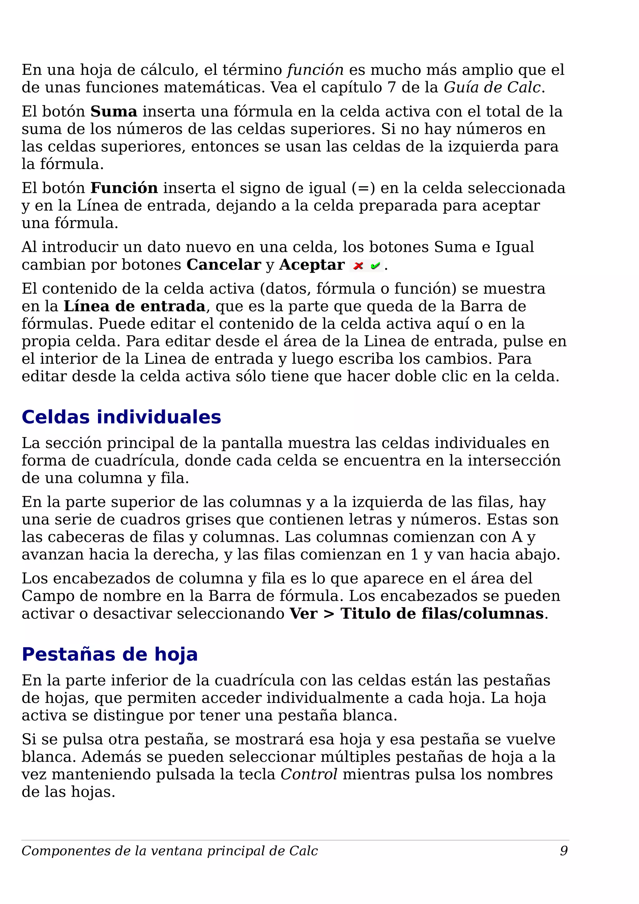 En una hoja de cálculo, el término función es mucho más amplio que el
de unas funciones matemáticas. Vea el capítulo 7 de la Guía de Calc.
El botón Suma inserta una fórmula en la celda activa con el total de la
suma de los números de las celdas superiores. Si no hay números en
las celdas superiores, entonces se usan las celdas de la izquierda para
la fórmula.
El botón Función inserta el signo de igual (=) en la celda seleccionada
y en la Línea de entrada, dejando a la celda preparada para aceptar
una fórmula.
Al introducir un dato nuevo en una celda, los botones Suma e Igual
cambian por botones Cancelar y Aceptar .
El contenido de la celda activa (datos, fórmula o función) se muestra
en la Línea de entrada, que es la parte que queda de la Barra de
fórmulas. Puede editar el contenido de la celda activa aquí o en la
propia celda. Para editar desde el área de la Linea de entrada, pulse en
el interior de la Linea de entrada y luego escriba los cambios. Para
editar desde la celda activa sólo tiene que hacer doble clic en la celda.
Celdas individuales
La sección principal de la pantalla muestra las celdas individuales en
forma de cuadrícula, donde cada celda se encuentra en la intersección
de una columna y fila.
En la parte superior de las columnas y a la izquierda de las filas, hay
una serie de cuadros grises que contienen letras y números. Estas son
las cabeceras de filas y columnas. Las columnas comienzan con A y
avanzan hacia la derecha, y las filas comienzan en 1 y van hacia abajo.
Los encabezados de columna y fila es lo que aparece en el área del
Campo de nombre en la Barra de fórmula. Los encabezados se pueden
activar o desactivar seleccionando Ver > Titulo de filas/columnas.
Pestañas de hoja
En la parte inferior de la cuadrícula con las celdas están las pestañas
de hojas, que permiten acceder individualmente a cada hoja. La hoja
activa se distingue por tener una pestaña blanca.
Si se pulsa otra pestaña, se mostrará esa hoja y esa pestaña se vuelve
blanca. Además se pueden seleccionar múltiples pestañas de hoja a la
vez manteniendo pulsada la tecla Control mientras pulsa los nombres
de las hojas.
Componentes de la ventana principal de Calc 9
 