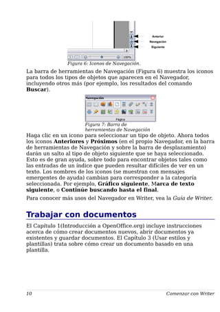 Figura 6: Iconos de Navegación.
La barra de herramientas de Navegación (Figura 6) muestra los iconos
para todos los tipos de objetos que aparecen en el Navegador,
incluyendo otros más (por ejemplo, los resultados del comando
Buscar).
Haga clic en un icono para seleccionar un tipo de objeto. Ahora todos
los iconos Anteriores y Próximos (en el propio Navegador, en la barra
de herramientas de Navegación y sobre la barra de desplazamiento)
darán un salto al tipo de objeto siguiente que se haya seleccionado.
Esto es de gran ayuda, sobre todo para encontrar objetos tales como
las entradas de un índice que pueden resultar difíciles de ver en un
texto. Los nombres de los iconos (se muestran con mensajes
emergentes de ayuda) cambian para corresponder a la categoría
seleccionada. Por ejemplo, Gráfico siguiente, Marca de texto
siguiente, o Continúe buscando hasta el final.
Para conocer más usos del Navegador en Writer, vea la Guía de Writer.
Trabajar con documentos
El Capítulo 1(Introducción a OpenOffice.org) incluye instrucciones
acerca de cómo crear documentos nuevos, abrir documentos ya
existentes y guardar documentos. El Capítulo 3 (Usar estilos y
plantillas) trata sobre cómo crear un documento basado en una
plantilla.
10 Comenzar con Writer
Figura 7: Barra de
herramientas de Navegación
Anterior
Siguiente
Navegación
 
