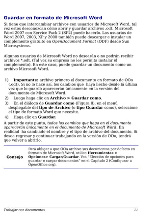 Guardar en formato de Microsoft Word
Si tiene que intercambiar archivos con usuarios de Microsoft Word, tal
vez estos desconozcan cómo abrir y guardar archivos .odt. Microsoft
Word 2007 con Service Pack 2 (SP2) puede hacerlo. Los usuarios de
Word 2007, 2003, XP y 2000 también puede descargar e instalar un
complemento gratuito en OpenDocument Format (ODF) desde Sun
Microsystems.
Algunos usuarios de Microsoft Word no desearán o no podrán recibir
archivos *.odt. (Tal vez su empresa no les permita instalar el
complemento). En este caso, puede guardar un documento como un
archivo Microsoft Word.
1) Importante: archive primero el documento en formato de OOo
(.odt). Si no lo hace así, los cambios que haya hecho desde la última
vez que lo guardó aparecerán únicamente en la versión del
documento de Microsoft Word.
2) Luego haga clic en Archivo > Guardar como.
3) En el diálogo de Guardar como (Figura 8), en el menú
desplegable del tipo de Archivo (o tipo Guardar como), seleccione
el tipo de formato Word que necesite.
4) Haga clic en Guardar.
A partir de este punto, todos los cambios que haga en el documento
aparecerán únicamente en el documento de Microsoft Word. En
realidad ha cambiado el nombre y el tipo de archivo del documento. Si
desea regresar y continuar trabajando en la versión de OOo, tendrá
que volver a abrirlo.
Consejo
Para obligar a que OOo archive sus documentos por defecto en
formato de Microsoft Word, utilice Herramientas >
Opciones> Cargar/Guardar. Vea “Elección de opciones para
guardar o cargar documentos” en el Capítulo 2 (Configurar a
OpenOffice.org).
Trabajar con documentos 11
 