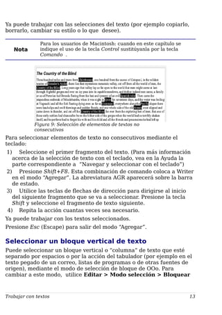 Ya puede trabajar con las selecciones del texto (por ejemplo copiarlo,
borrarlo, cambiar su estilo o lo que desee).
Nota
Para los usuarios de Macintosh: cuando en este capítulo se
indique el uso de la tecla Control sustitúyanla por la tecla
Comando .
Figura 9: Selección de elementos de textos no
consecutivos
Para seleccionar elementos de texto no consecutivos mediante el
teclado:
1) Seleccione el primer fragmento del texto. (Para más información
acerca de la selección de texto con el teclado, vea en la Ayuda la
parte correspondiente a “Navegar y seleccionar con el teclado”)
2) Presione Shift+F8. Esta combinación de comando coloca a Writer
en el modo “Agregar”. La abreviatura AGR aparecerá sobre la barra
de estado.
3) Utilice las teclas de flechas de dirección para dirigirse al inicio
del siguiente fragmento que se va a seleccionar. Presione la tecla
Shift y seleccione el fragmento de texto siguiente.
4) Repita la acción cuantas veces sea necesario.
Ya puede trabajar con los textos seleccionados.
Presione Esc (Escape) para salir del modo “Agregar”.
Seleccionar un bloque vertical de texto
Puede seleccionar un bloque vertical o “columna” de texto que esté
separado por espacios o por la acción del tabulador (por ejemplo en el
texto pegado de un correo, listas de programas o de otras fuentes de
origen), mediante el modo de selección de bloque de OOo. Para
cambiar a este modo, utilice Editar > Modo selección > Bloquear
Trabajar con textos 13
 