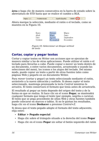 área o haga clic de manera consecutiva en la barra de estado sobre la
abreviatura de STD hasta que se realice el cambio a BLK.
Ahora marque la selección, mediante el ratón o el teclado, como se
muestra en la Figura 10.
Figura 10: Seleccionar un bloque vertical
de texto
Cortar, copiar y pegar textos
Cortar y copiar textos en Writer son acciones que se ejecutan de
manera similar a las de otras aplicaciones. Puede utilizar el ratón o el
teclado para llevarlas a cabo. Puede copiar o mover un texto dentro de
un documento, o entre varios documentos, arrastrando o usando las
selecciones del menú, los iconos o los atajos del teclado. Del mismo
modo, puede copiar un texto a partir de otras fuentes tales como
páginas Web y pegarlo en un documento Writer.
Para mover (cortar y pegar) un texto seleccionado mediante el ratón,
arrástrelo a la nueva ubicación y suéltelo. Si desea copiar el texto
seleccionado, mantenga presionada la tecla Control mientras lo
arrastra. El texto conservará el formato que tenía antes de arrastrarlo.
El resultado al pegar un texto depende del origen del texto y de la
forma en que se realiza. Si hace clic en el icono Pegar, se mantendrá
cualquier formato que tenga el texto (por ejemplo, negrita o cursiva).
El texto que se pega procedente de sitios Web y otras fuentes también
puede colocarse en marcos o tablas. Si no le gustan los resultados,
haga clic en el icono Deshacer o presione Control+Z.
Si desea que el texto pegado adopte el formato del texto adyacente,
elija entre:
• Editar > Pegado especial
• Haga clic sobre el triángulo situado a la derecha del icono Pegar
• Haga clic en el icono Pegar sin soltar el botón izquierdo del ratón
14 Comenzar con Writer
 