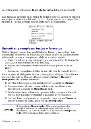 A continuación, seleccione Texto sin formato del menú resultante.
Las distintas opciones en el menú de Pegado especial varían en función
del origen y el formato del texto (u otro objeto) que se va a pegar. Vea
(Figura 11) como ejemplo con un texto en el portapapeles.
Figura 11: Menú Pegado
especial
Encontrar y remplazar textos y formatos
Writer dispone de una funcionalidad para Buscar y reemplazar que
automatiza el proceso de búsqueda de textos dentro de un documento.
Además de buscar y reemplazar palabras y textos, puede:
• Usar comodines y expresiones regulares para afinar la búsqueda
(vea Ayuda para encontrar más detalles).
• Encontrar y remplazar formatos específicos (vea la Guía de
Writer ).
• Encontrar y remplazar estilos de párrafo (vea la Guía de Writer ).
Para mostrar el diálogo de Buscar y Reemplazar (Figura 12), utilice el
atajo del teclado de Control+B o seleccione Editar > Buscar y
reemplazar de la barra de menús.
1) Escriba el texto que desea encontrar en la casilla de Buscar.
2) Para remplazar el texto con otro diferente, escriba el texto
deseado en la casilla de Remplazar con.
3) Puede seleccionar diferentes opciones tales como coincidencia
exacta, sólo palabras completas o palabras por semejanza.
4) Una vez haya configurado su búsqueda, haga clic en Buscar o,
para remplazar el texto, haga clic en Reemplazar.
Consejo
Si hace clic en Buscar todo, OOo selecciona todos los
ejemplos del texto de la búsqueda que se hallan en el
documento. De la misma manera, si hace clic en Remplazar
todo, OOo remplazará todos los resultados.
Trabajar con textos 15
 