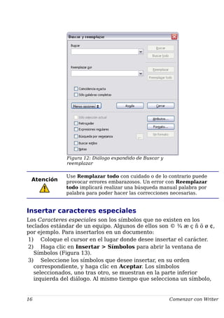 Figura 12: Diálogo expandido de Buscar y
reemplazar
Atención
Use Remplazar todo con cuidado o de lo contrario puede
provocar errores embarazosos. Un error con Reemplazar
todo implicará realizar una búsqueda manual palabra por
palabra para poder hacer las correcciones necesarias.
Insertar caracteres especiales
Los Caracteres especiales son los símbolos que no existen en los
teclados estándar de un equipo. Algunos de ellos son © ¾ æ ç ñ ö ø ¢,
por ejemplo. Para insertarlos en un documento:
1) Coloque el cursor en el lugar donde desee insertar el carácter.
2) Haga clic en Insertar > Símbolos para abrir la ventana de
Símbolos (Figura 13).
3) Seleccione los símbolos que desee insertar, en su orden
correspondiente, y haga clic en Aceptar. Los símbolos
seleccionados, uno tras otro, se muestran en la parte inferior
izquierda del diálogo. Al mismo tiempo que selecciona un símbolo,
16 Comenzar con Writer
 
