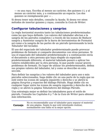 — es una raya. Escriba al menos un carácter, dos guiones (-), y al
menos un carácter más, y a continuación un espacio. Los dos
guiones se reemplazarán por — .
Si desea tener más detalles, consulte la Ayuda. Si desea ver otros
métodos de insertar guiones y rayas, consulte la Guía de Writer.
Configurar tabulaciones y sangrías
La regla horizontal muestra tanto las tabulaciones predeterminadas
como las que haya definido. Los valores del tabulador afectan a la
sangría de los párrafos completos ( a través de los iconos de Reducir
sangría y Aumentar sangría de la barra de herramientas de Formato)
así como a la sangría de las partes de un párrafo (presionando la tecla
Tabulador del teclado).
El uso del espaciado del tabulador predeterminado puede provocar
problemas de formato si comparte documentos con otras personas. Si
usa el espaciado del tabulador predeterminado y a continuación envía
el documento a otra persona que haya elegido un espaciado
predeterminado diferente, el material tabulado pasará a aplicar los
valores establecidos por la otra persona, lo que puede causar graves
problemas de formato. En lugar de utilizar los predeterminados, defina
sus propios valores del tabulador, tal y como se describe en esta
sección.
Para definir las sangrías y los valores del tabulador para uno o más
párrafos seleccionados, haga doble clic en una parte de la regla que no
esté entre los iconos de sangría izquierdo y derecho y se abrirá la
página Sangrías y espacios del diálogo Párrafo. Haga doble clic en
cualquier lugar entre los iconos de sangría izquierdo y derecho de la
regla y se abrirá la página Tabuladores del diálogo Párrafo.
Una estrategia mejor es definir los tabuladores para el estilo de
párrafo. Consulte los Capítulos 6 y 7 de la Guía de Writer para obtener
más información.
Consejo
No es recomendable usar el tabulador para separar el material
de una página. Según lo que esté intentando realizar,
normalmente una tabla es la mejor opción.
18 Comenzar con Writer
 