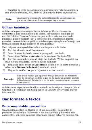 • Cambiar la tecla que acepta una entrada sugerida: las opciones
son Flecha derecha, Fin, Retorno (Enter) y la Barra espaciadora.
Nota
Una palabra se completa automáticamente solo después de
que se escriba en un documento por segunda vez.
Utilizar Autotexto
Autotexto le permite asignar texto, tablas, gráficos como otros
elementos a una combinación de teclas. Por ejemplo, en lugar de
escribir “Señor Director” cada vez que utilice esta secuencia de
palabras, puede escribir “sd” y presionar F3. Igualmente, puede
guardar como Autotexto gráficos o tablas (por ejemplo un Consejo con
formato similar al que aparece en esta página).
Para asignar un atajo del teclado a un fragmento de texto:
1) Escriba el texto en el documento.
2) Seleccione el texto de manera que quede resaltado.
3) Seleccione Editar > Autotexto (o presione Control+F3).
4) Escriba un nombre para el atajo del teclado. Writer sugerirá un
atajo de una sola letra, pero se puede cambiar.
5) Haga clic en el botón de Autotexto situado en la parte derecha y
seleccione Nuevo (solo texto) desde el menú.
6) Haga clic en Cerrar para regresar a su documento.
Consejo
Si la única opción que aparece debajo del botón de Autotexto
es la de Importar, se debe a que no ha dado un nombre al atajo
del teclado del Autotexto o no ha seleccionado ningún texto en
el documento.
Autotexto es especialmente eficaz cuando se le asignan campos. Vea el
Capítulo 14 (Trabajar con Campos) en la Guía de Writer para mayor
información.
Dar formato a textos
Es recomendable usar estilos
Una función central en Writer es el uso de estilos. Los estilos le
permiten dar formato fácilmente a sus documentos y hacerlos más
coherentes, así como cambiar el formato con un esfuerzo mínimo. Un
Dar formato a textos 23
 