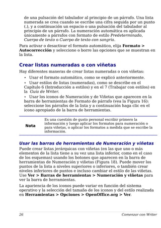 de una pulsación del tabulador al principio de un párrafo. Una lista
numerada se crea cuando se escribe una cifra seguida por un punto
(.), y a continuación un espacio o una pulsación del tabulador al
principio de un párrafo. La numeración automática es aplicada
únicamente a párrafos con formato de estilo Predeterminado,
Cuerpo de texto o Cuerpo de texto con sangría.
Para activar o desactivar el formato automático, elija Formato >
Autocorrección y seleccione o borre las opciones que se muestran en
la lista.
Crear listas numeradas o con viñetas
Hay diferentes maneras de crear listas numeradas o con viñetas:
• Usar el formato automático, como se explicó anteriormente.
• Usar estilos de listas (numeradas), como se describe en el
Capítulo 6 (Introducción a estilos) y en el 7 (Trabajar con estilos) en
la Guía de Writer.
• Usar los iconos de Numeración y de Viñetas que aparecen en la
barra de herramientas de Formato de párrafo (vea la Figura 16):
seleccione los párrafos de la lista y a continuación haga clic en el
icono apropiado de la barra de herramientas.
Nota
Es una cuestión de gusto personal escribir primero la
información y luego aplicar los formatos para numeración o
para viñetas, o aplicar los formatos a medida que se escribe la
información.
Usar las barras de herramientas de Numeración y viñetas
Puede crear listas jerárquicas con viñetas (en las que uno o más
elementos de la lista tiene a su vez una lista inferior, como en el caso
de los esquemas) usando los botones que aparecen en la barra de
herramientas de Numeración y viñetas (Figura 18). Puede mover los
puntos de la lista a niveles superiores o inferiores, o también crear
niveles inferiores de puntos e incluso cambiar el estilo de las viñetas.
Use Ver > Barras de herramientas > Numeración y viñetas para
ver la barra de herramientas.
La apariencia de los iconos puede variar en función del sistema
operativo y la selección del tamaño de los iconos y del estilo realizada
en Herramientas > Opciones > OpenOffice.org > Ver.
26 Comenzar con Writer
 