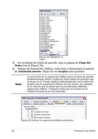 Figura 19: Modificar un
estilo
3) En el diálogo de Estilo de párrafo, elija la página de Flujo del
Texto (vea la Figura 20).
4) Debajo de Separación silábica, seleccione o desmarque la opción
de Automáticamente. Haga clic en Aceptar para guardar.
Nota
La activación de la separación silábica para el estilo de párrafo
predeterminado afecta a todos los otros estilos de párrafos que
se basan en él. Puede cambiar individualmente otros estilos de
manera que la separación silábica no esté activa, por ejemplo,
en el caso de que no desee que los encabezados admitan
separación silábica. Cualquier estilo que no se base en el
Predeterminado no se verá afectado.
Figura 20: Activar la separación silábica automática
28 Comenzar con Writer
 