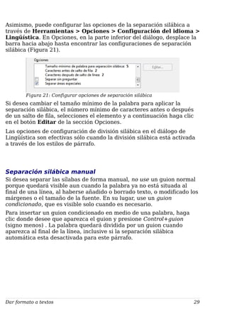 Asimismo, puede configurar las opciones de la separación silábica a
través de Herramientas > Opciones > Configuración del idioma >
Lingüística. En Opciones, en la parte inferior del diálogo, desplace la
barra hacia abajo hasta encontrar las configuraciones de separación
silábica (Figura 21).
Figura 21: Configurar opciones de separación silábica
Si desea cambiar el tamaño mínimo de la palabra para aplicar la
separación silábica, el número mínimo de caracteres antes o después
de un salto de fila, selecciones el elemento y a continuación haga clic
en el botón Editar de la sección Opciones.
Las opciones de configuración de división silábica en el diálogo de
Lingüística son efectivas sólo cuando la división silábica está activada
a través de los estilos de párrafo.
Separación silábica manual
Si desea separar las sílabas de forma manual, no use un guion normal
porque quedará visible aun cuando la palabra ya no está situada al
final de una línea, al haberse añadido o borrado texto, o modificado los
márgenes o el tamaño de la fuente. En su lugar, use un guion
condicionado, que es visible solo cuando es necesario.
Para insertar un guion condicionado en medio de una palabra, haga
clic donde desee que aparezca el guion y presione Control+guion
(signo menos) . La palabra quedará dividida por un guion cuando
aparezca al final de la línea, inclusive si la separación silábica
automática esta desactivada para este párrafo.
Dar formato a textos 29
 