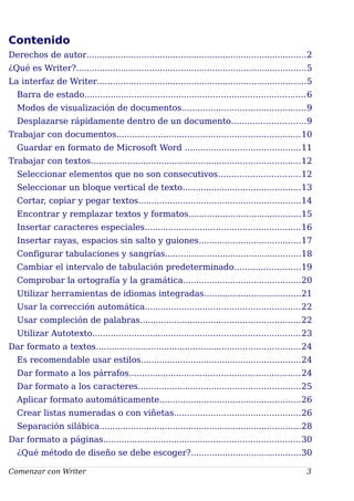 Contenido
Derechos de autor....................................................................................2
¿Qué es Writer?........................................................................................5
La interfaz de Writer................................................................................5
Barra de estado....................................................................................6
Modos de visualización de documentos...............................................9
Desplazarse rápidamente dentro de un documento............................9
Trabajar con documentos......................................................................10
Guardar en formato de Microsoft Word ............................................11
Trabajar con textos................................................................................12
Seleccionar elementos que no son consecutivos...............................12
Seleccionar un bloque vertical de texto.............................................13
Cortar, copiar y pegar textos..............................................................14
Encontrar y remplazar textos y formatos...........................................15
Insertar caracteres especiales...........................................................16
Insertar rayas, espacios sin salto y guiones.......................................17
Configurar tabulaciones y sangrías....................................................18
Cambiar el intervalo de tabulación predeterminado.........................19
Comprobar la ortografía y la gramática.............................................20
Utilizar herramientas de idiomas integradas.....................................21
Usar la corrección automática...........................................................22
Usar compleción de palabras.............................................................22
Utilizar Autotexto...............................................................................23
Dar formato a textos..............................................................................24
Es recomendable usar estilos.............................................................24
Dar formato a los párrafos.................................................................24
Dar formato a los caracteres..............................................................25
Aplicar formato automáticamente......................................................26
Crear listas numeradas o con viñetas................................................26
Separación silábica.............................................................................28
Dar formato a páginas...........................................................................30
¿Qué método de diseño se debe escoger?..........................................30
Comenzar con Writer 3
 