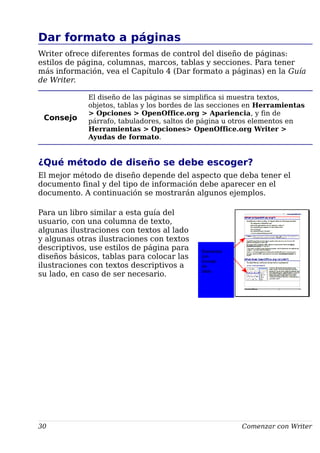 Dar formato a páginas
Writer ofrece diferentes formas de control del diseño de páginas:
estilos de página, columnas, marcos, tablas y secciones. Para tener
más información, vea el Capítulo 4 (Dar formato a páginas) en la Guía
de Writer.
Consejo
El diseño de las páginas se simplifica si muestra textos,
objetos, tablas y los bordes de las secciones en Herramientas
> Opciones > OpenOffice.org > Apariencia, y fin de
párrafo, tabuladores, saltos de página u otros elementos en
Herramientas > Opciones> OpenOffice.org Writer >
Ayudas de formato.
¿Qué método de diseño se debe escoger?
El mejor método de diseño depende del aspecto que deba tener el
documento final y del tipo de información debe aparecer en el
documento. A continuación se mostrarán algunos ejemplos.
Para un libro similar a esta guía del
usuario, con una columna de texto,
algunas ilustraciones con textos al lado
y algunas otras ilustraciones con textos
descriptivos, use estilos de página para
diseños básicos, tablas para colocar las
ilustraciones con textos descriptivos a
su lado, en caso de ser necesario.
30 Comenzar con Writer
Elementos
con
formato
de
tabla
 