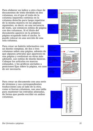 Para elaborar un índice u otra clase de
documentos de texto dividido en dos
columnas, en el que el texto de la
columna izquierda continúa en la
columna derecha para luego repetirse
de la misma manera en las páginas
siguientes, es decir, en una secuencia
de texto, use entonces estilos de página
con dos columnas. Si el título del
documento aparece en la primera
página ocupando todo el ancho, lo
puede colocar en una sección de una
sola columna.
Para crear un boletín informativo con
un diseño complejo, de dos o tres
columnas sobre una página, además de
que algunos artículos que aparecen en
una página y continúan en otras más
adelante, use estilos de diseño básicos.
Coloque los artículos en marcos
enlazados, y los gráficos anclados a
posiciones fijas sobre la página, en caso
de ser necesario.
Para crear un documento con una serie
de términos y sus correspondientes
traducciones una al lado de la otra,
como si fueran columnas, use una tabla
para mantener las entradas alineadas,
de forma que pueda escribir en ambas
columnas.
Dar formato a páginas 31
El diseño
básico está
en dos
columnas
El
título
El título está
en un sección
de una sola
columna
Hay un
encabezado
solo en la
primera página
Este marco
está enlazado
con otro de otra
página
Estos marcos
no están
enlazados
con otros
Es una tabla sin
borde. Cada par
de palabras está
en una línea y
cada palabra en
una celda
 