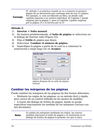 Consejo
El método 1 es práctico cuando se va a numerar la primera
página de un documento que contenga más de una (1) página.
Por ejemplo, si esta escribiendo un libro, en donde cada
capítulo equivale a un archivo individual. El Capítulo 1 puede
empezar por la página 1, pero el Capítulo 2 podría empezar
por la página 25 y el tercero por la 51.
Método 2:
1) Insertar > Salto manual.
2) De manera predeterminada, el Salto de página se selecciona en
el diálogo de Insertar salto (Figura 22).
3) Elija el Estilo de página que desee.
4) Seleccione Cambiar el número de página.
5) Especifique la página a partir de la cual va a comenzar la
numeración y luego haga clic en Aceptar
Figura 22: Reiniciar la numeración de
página después de un salto de página
manual
Cambiar los márgenes de las páginas
Puede cambiar los márgenes de las páginas de dos formas diferentes:
• Mediante las reglas de las páginas: es un método fácil y rápido,
pero carece de un control refinado en los ajustes de medidas.
• A través del diálogo de Estilos de página, donde se puede
especificar exactamente las medidas de los márgenes (incluso con
dos decimales).
Nota
Si cambia los márgenes mediante las reglas, las nuevas
medidas afectaran el estilo de página y se mostrarán en el
diálogo de Estilos de página la próxima vez que lo abra.
34 Comenzar con Writer
 
