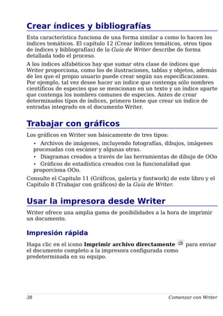 Crear índices y bibliografías
Esta característica funciona de una forma similar a como lo hacen los
índices temáticos. El capítulo 12 (Crear índices temáticos, otros tipos
de índices y bibliografías) de la Guía de Writer describe de forma
detallada todo el proceso.
A los índices alfabéticos hay que sumar otra clase de índices que
Writer proporciona, como los de ilustraciones, tablas y objetos, además
de los que el propio usuario puede crear según sus especificaciones.
Por ejemplo, tal vez desee hacer un índice que contenga sólo nombres
científicos de especies que se mencionan en un texto y un índice aparte
que contenga los nombres comunes de especies. Antes de crear
determinados tipos de índices, primero tiene que crear un índice de
entradas integrado en el documento Writer.
Trabajar con gráficos
Los gráficos en Writer son básicamente de tres tipos:
• Archivos de imágenes, incluyendo fotografías, dibujos, imágenes
procesadas con escáner y algunas otras.
• Diagramas creados a través de las herramientas de dibujo de OOo
• Gráficos de estadística creados con la funcionalidad que
proporciona OOo.
Consulte el Capítulo 11 (Gráficos, galería y fontwork) de este libro y el
Capítulo 8 (Trabajar con gráficos) de la Guía de Writer.
Usar la impresora desde Writer
Writer ofrece una amplia gama de posibilidades a la hora de imprimir
un documento.
Impresión rápida
Haga clic en el icono Imprimir archivo directamente para enviar
el documento completo a la impresora configurada como
predeterminada en su equipo.
38 Comenzar con Writer
 
