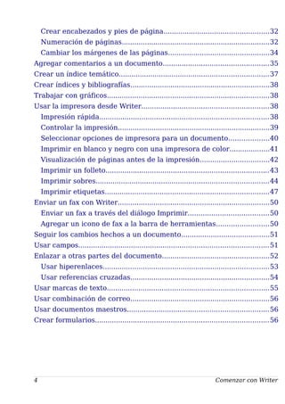 Crear encabezados y pies de página..................................................32
Numeración de páginas......................................................................32
Cambiar los márgenes de las páginas................................................34
Agregar comentarios a un documento..................................................35
Crear un índice temático.......................................................................37
Crear índices y bibliografías..................................................................38
Trabajar con gráficos.............................................................................38
Usar la impresora desde Writer............................................................38
Impresión rápida................................................................................38
Controlar la impresión........................................................................39
Seleccionar opciones de impresora para un documento...................40
Imprimir en blanco y negro con una impresora de color...................41
Visualización de páginas antes de la impresión.................................42
Imprimir un folleto.............................................................................43
Imprimir sobres..................................................................................44
Imprimir etiquetas..............................................................................47
Enviar un fax con Writer........................................................................50
Enviar un fax a través del diálogo Imprimir......................................50
Agregar un icono de fax a la barra de herramientas.........................50
Seguir los cambios hechos a un documento..........................................51
Usar campos..........................................................................................51
Enlazar a otras partes del documento...................................................52
Usar hiperenlaces...............................................................................53
Usar referencias cruzadas..................................................................54
Usar marcas de texto.............................................................................55
Usar combinación de correo..................................................................56
Usar documentos maestros...................................................................56
Crear formularios..................................................................................56
4 Comenzar con Writer
 