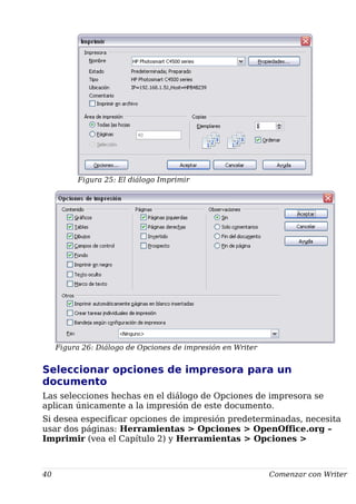 Figura 25: El diálogo Imprimir
Figura 26: Diálogo de Opciones de impresión en Writer
Seleccionar opciones de impresora para un
documento
Las selecciones hechas en el diálogo de Opciones de impresora se
aplican únicamente a la impresión de este documento.
Si desea especificar opciones de impresión predeterminadas, necesita
usar dos páginas: Herramientas > Opciones > OpenOffice.org –
Imprimir (vea el Capítulo 2) y Herramientas > Opciones >
40 Comenzar con Writer
 