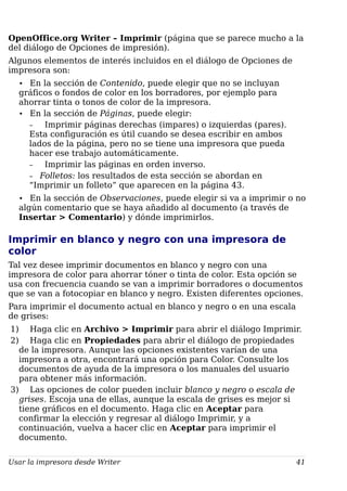 OpenOffice.org Writer – Imprimir (página que se parece mucho a la
del diálogo de Opciones de impresión).
Algunos elementos de interés incluidos en el diálogo de Opciones de
impresora son:
• En la sección de Contenido, puede elegir que no se incluyan
gráficos o fondos de color en los borradores, por ejemplo para
ahorrar tinta o tonos de color de la impresora.
• En la sección de Páginas, puede elegir:
– Imprimir páginas derechas (impares) o izquierdas (pares).
Esta configuración es útil cuando se desea escribir en ambos
lados de la página, pero no se tiene una impresora que pueda
hacer ese trabajo automáticamente.
– Imprimir las páginas en orden inverso.
– Folletos: los resultados de esta sección se abordan en
“Imprimir un folleto” que aparecen en la página 43.
• En la sección de Observaciones, puede elegir si va a imprimir o no
algún comentario que se haya añadido al documento (a través de
Insertar > Comentario) y dónde imprimirlos.
Imprimir en blanco y negro con una impresora de
color
Tal vez desee imprimir documentos en blanco y negro con una
impresora de color para ahorrar tóner o tinta de color. Esta opción se
usa con frecuencia cuando se van a imprimir borradores o documentos
que se van a fotocopiar en blanco y negro. Existen diferentes opciones.
Para imprimir el documento actual en blanco y negro o en una escala
de grises:
1) Haga clic en Archivo > Imprimir para abrir el diálogo Imprimir.
2) Haga clic en Propiedades para abrir el diálogo de propiedades
de la impresora. Aunque las opciones existentes varían de una
impresora a otra, encontrará una opción para Color. Consulte los
documentos de ayuda de la impresora o los manuales del usuario
para obtener más información.
3) Las opciones de color pueden incluir blanco y negro o escala de
grises. Escoja una de ellas, aunque la escala de grises es mejor si
tiene gráficos en el documento. Haga clic en Aceptar para
confirmar la elección y regresar al diálogo Imprimir, y a
continuación, vuelva a hacer clic en Aceptar para imprimir el
documento.
Usar la impresora desde Writer 41
 