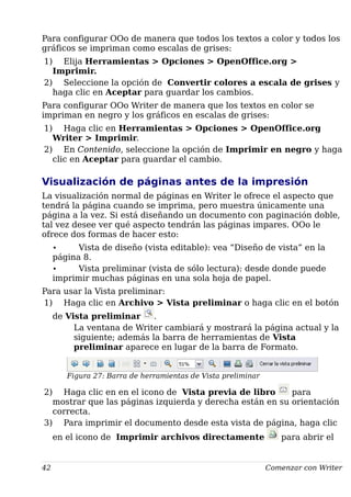 Para configurar OOo de manera que todos los textos a color y todos los
gráficos se impriman como escalas de grises:
1) Elija Herramientas > Opciones > OpenOffice.org >
Imprimir.
2) Seleccione la opción de Convertir colores a escala de grises y
haga clic en Aceptar para guardar los cambios.
Para configurar OOo Writer de manera que los textos en color se
impriman en negro y los gráficos en escalas de grises:
1) Haga clic en Herramientas > Opciones > OpenOffice.org
Writer > Imprimir.
2) En Contenido, seleccione la opción de Imprimir en negro y haga
clic en Aceptar para guardar el cambio.
Visualización de páginas antes de la impresión
La visualización normal de páginas en Writer le ofrece el aspecto que
tendrá la página cuando se imprima, pero muestra únicamente una
página a la vez. Si está diseñando un documento con paginación doble,
tal vez desee ver qué aspecto tendrán las páginas impares. OOo le
ofrece dos formas de hacer esto:
• Vista de diseño (vista editable): vea “Diseño de vista” en la
página 8.
• Vista preliminar (vista de sólo lectura): desde donde puede
imprimir muchas páginas en una sola hoja de papel.
Para usar la Vista preliminar:
1) Haga clic en Archivo > Vista preliminar o haga clic en el botón
de Vista preliminar .
La ventana de Writer cambiará y mostrará la página actual y la
siguiente; además la barra de herramientas de Vista
preliminar aparece en lugar de la barra de Formato.
Figura 27: Barra de herramientas de Vista preliminar
2) Haga clic en en el icono de Vista previa de libro para
mostrar que las páginas izquierda y derecha están en su orientación
correcta.
3) Para imprimir el documento desde esta vista de página, haga clic
en el icono de Imprimir archivos directamente para abrir el
42 Comenzar con Writer
 