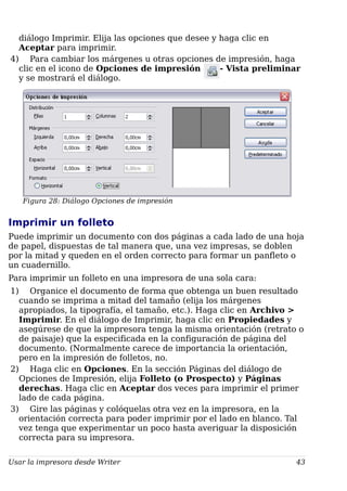 diálogo Imprimir. Elija las opciones que desee y haga clic en
Aceptar para imprimir.
4) Para cambiar los márgenes u otras opciones de impresión, haga
clic en el icono de Opciones de impresión - Vista preliminar
y se mostrará el diálogo.
Figura 28: Diálogo Opciones de impresión
Imprimir un folleto
Puede imprimir un documento con dos páginas a cada lado de una hoja
de papel, dispuestas de tal manera que, una vez impresas, se doblen
por la mitad y queden en el orden correcto para formar un panfleto o
un cuadernillo.
Para imprimir un folleto en una impresora de una sola cara:
1) Organice el documento de forma que obtenga un buen resultado
cuando se imprima a mitad del tamaño (elija los márgenes
apropiados, la tipografía, el tamaño, etc.). Haga clic en Archivo >
Imprimir. En el diálogo de Imprimir, haga clic en Propiedades y
asegúrese de que la impresora tenga la misma orientación (retrato o
de paisaje) que la especificada en la configuración de página del
documento. (Normalmente carece de importancia la orientación,
pero en la impresión de folletos, no.
2) Haga clic en Opciones. En la sección Páginas del diálogo de
Opciones de Impresión, elija Folleto (o Prospecto) y Páginas
derechas. Haga clic en Aceptar dos veces para imprimir el primer
lado de cada página.
3) Gire las páginas y colóquelas otra vez en la impresora, en la
orientación correcta para poder imprimir por el lado en blanco. Tal
vez tenga que experimentar un poco hasta averiguar la disposición
correcta para su impresora.
Usar la impresora desde Writer 43
 