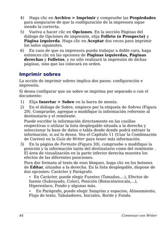 4) Haga clic en Archivo > Imprimir y compruebe las Propiedades
para asegurarse de que la configuración de la impresora sigue
siendo la correcta.
5) Vuelva a hacer clic en Opciones. En la sección Páginas del
diálogo de Opciones de impresión, elija Folleto (o Prospecto) y
Página izquierda. Haga clic en Aceptar dos veces para imprimir
los lados siguientes.
6) En caso de que su impresora pueda trabajar a doble cara, haga
entonces clic en las opciones de Páginas izquierdas, Páginas
derechas y Folletos, y no sólo realizará la impresión de dichas
páginas, sino que las colocará en orden.
Imprimir sobres
La acción de imprimir sobres implica dos pasos: configuración e
impresión.
Si desea configurar que un sobre se imprima por separado o con el
documento:
1) Elija Insertar > Sobre en la barra de menús.
2) En el diálogo de Sobre, empiece por la etiqueta de Sobres (Figura
29). Compruebe, agregue o modifique la información referente al
destinatario y el remitente.
Puede escribir la información directamente en las casillas
respectivas o utilizar la lista desplegable situada a la derecha y
seleccionar la base de datos o tabla desde donde podrá extraer la
información, si así lo desea. Vea el Capítulo 11 (Usar la Combinación
de Correo) en la Guía de Writer para tener más información.
3) En la página de Formato (Figura 30), compruebe o modifique la
posición y la información tanto del destinatario como del remitente .
El área de visualización en la parte inferior derecha muestra los
efectos de las diferentes posiciones.
Para dar formato al texto de esos bloques, haga clic en los botones
de Editar, situados a la derecha. En la lista desplegable, dispone de
dos opciones: Carácter y Parágrafo.
• En Carácter, puede elegir Fuentes (Tamaños,...), Efectos de
fuente (Subrayado, Color), Posición (Rotación/escala,...),
Hiperenlace, Fondo y algunas más.
• En Parágrafo, puede elegir Sangrías y espacios, Alineamiento,
Flujo de texto, Tabuladores, Iniciales, Borde y Fondo.
44 Comenzar con Writer
 