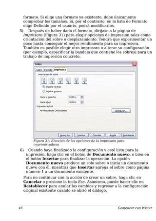 formato. Si elige una formato ya existente, debe únicamente
comprobar los tamaños. Si, por el contrario, en la lista de Formato
elige Definido por el usuario, podrá modificarlos.
5) Después de haber dado el formato, diríjase a la página de
Impresora (Figura 31) para elegir opciones de impresión tales como
orientación del sobre o desplazamiento. Tendrá que experimentar un
poco hasta conseguir el mejor rendimiento para su impresora.
También es posible elegir otra impresora o alterar su configuración
(por ejemplo, especificar la bandeja que contiene los sobres) para un
trabajo de impresión concreto.
Figura 31: Elección de las opciones de la impresora para
imprimir sobres
6) Cuando haya finalizado la configuración y esté listo para la
impresión, haga clic en el botón de Documento nuevo, o bien en
el botón Insertar para finalizar la operación. La opción
Documento nuevo produce un solo sobre o inicia un documento
nuevo con él, mientras que Insertar agrega el sobre como página
número 1 a un documento existente.
Para no continuar con la acción de crear un sobre, haga clic en
Cancelar o presione la tecla Esc. Asimismo, puede hacer clic en
Restablecer para anular los cambios y regresar a la configuración
original existente cuando se abrió el diálogo.
46 Comenzar con Writer
 