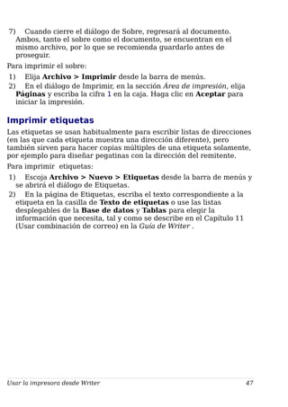 7) Cuando cierre el diálogo de Sobre, regresará al documento.
Ambos, tanto el sobre como el documento, se encuentran en el
mismo archivo, por lo que se recomienda guardarlo antes de
proseguir.
Para imprimir el sobre:
1) Elija Archivo > Imprimir desde la barra de menús.
2) En el diálogo de Imprimir, en la sección Área de impresión, elija
Páginas y escriba la cifra 1 en la caja. Haga clic en Aceptar para
iniciar la impresión.
Imprimir etiquetas
Las etiquetas se usan habitualmente para escribir listas de direcciones
(en las que cada etiqueta muestra una dirección diferente), pero
también sirven para hacer copias múltiples de una etiqueta solamente,
por ejemplo para diseñar pegatinas con la dirección del remitente.
Para imprimir etiquetas:
1) Escoja Archivo > Nuevo > Etiquetas desde la barra de menús y
se abrirá el diálogo de Etiquetas.
2) En la página de Etiquetas, escriba el texto correspondiente a la
etiqueta en la casilla de Texto de etiquetas o use las listas
desplegables de la Base de datos y Tablas para elegir la
información que necesita, tal y como se describe en el Capítulo 11
(Usar combinación de correo) en la Guía de Writer .
Usar la impresora desde Writer 47
 