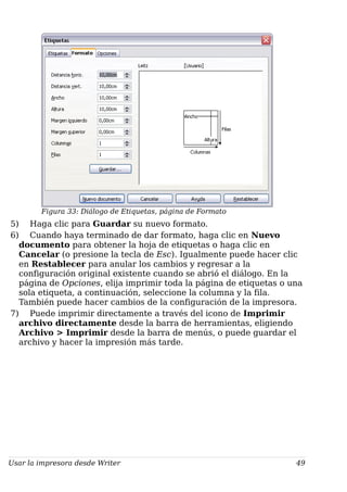 Figura 33: Diálogo de Etiquetas, página de Formato
5) Haga clic para Guardar su nuevo formato.
6) Cuando haya terminado de dar formato, haga clic en Nuevo
documento para obtener la hoja de etiquetas o haga clic en
Cancelar (o presione la tecla de Esc). Igualmente puede hacer clic
en Restablecer para anular los cambios y regresar a la
configuración original existente cuando se abrió el diálogo. En la
página de Opciones, elija imprimir toda la página de etiquetas o una
sola etiqueta, a continuación, seleccione la columna y la fila.
También puede hacer cambios de la configuración de la impresora.
7) Puede imprimir directamente a través del icono de Imprimir
archivo directamente desde la barra de herramientas, eligiendo
Archivo > Imprimir desde la barra de menús, o puede guardar el
archivo y hacer la impresión más tarde.
Usar la impresora desde Writer 49
 