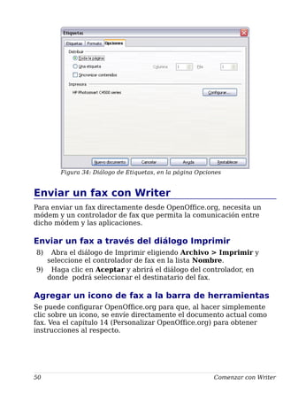 Figura 34: Diálogo de Etiquetas, en la página Opciones
Enviar un fax con Writer
Para enviar un fax directamente desde OpenOffice.org, necesita un
módem y un controlador de fax que permita la comunicación entre
dicho módem y las aplicaciones.
Enviar un fax a través del diálogo Imprimir
8) Abra el diálogo de Imprimir eligiendo Archivo > Imprimir y
seleccione el controlador de fax en la lista Nombre.
9) Haga clic en Aceptar y abrirá el diálogo del controlador, en
donde podrá seleccionar el destinatario del fax.
Agregar un icono de fax a la barra de herramientas
Se puede configurar OpenOffice.org para que, al hacer simplemente
clic sobre un icono, se envíe directamente el documento actual como
fax. Vea el capítulo 14 (Personalizar OpenOffice.org) para obtener
instrucciones al respecto.
50 Comenzar con Writer
 