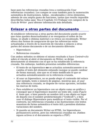 base para las referencias cruzadas (vea a continuación Usar
referencias cruzadas). Los campos se usan también para la numeración
automática de ilustraciones, tablas , encabezados y otros elementos,
además de una amplia gama de funciones, tantas que resulta imposible
describirlas todas aquí. Vea el Capítulo 14 (Trabajar con campos) de la
Guía de Writer para obtener información más detallada.
Enlazar a otras partes del documento
Al establecer referencias a otras partes del documento puede ocurrir
que éstas queden desactualizadas si se reorganiza el orden de los
temas, se añade o elimina material o se retoca un encabezado. Writer
ofrece dos formas de asegurarse de que las referencias están
actualizadas a través de la inserción de vínculos o enlaces a otras
partes del mismo documento o de un documento diferente:
• Hiperenlaces
• Referencias cruzadas
Con ambos métodos se obtiene el mismo resultado si hace Control+clic
sobre el vínculo al abrir el documento en Writer: se dirige
directamente al elemento con el que se ha establecido la referencia
cruzada. Sin embargo, también presentan notables diferencias:
• El texto de un hiperenlace no se actualiza automáticamente si se
cambia el texto del elemento enlazado (aunque se puede cambiar
de forma manual), sino que es el texto modificado el que se
actualiza automáticamente en la referencia cruzada.
• Al usar un hiperenlace, no se puede elegir el contenido del enlace
(por ejemplo, texto o número de página), mientras que, al usar
una referencia cruzada, se dispone de varias opciones, incluidas
las marcas de texto.
• Para establecer un hiperenlace con un objeto como un gráfico y
conseguir que el hiperenlace muestre un texto útil, como Figura
6, tiene que, o bien ponerle un nombre útil a ese objeto en lugar
de dejarlo con el nombre predeterminado (“Gráfico6”), o bien
usar el diálogo Hiperenlace para modificar el texto visible. Por el
contrario, las referencias cruzadas a las ilustraciones con textos
muestran de forma automática el texto útil y permiten distintas
variaciones del nombre.
• Si guarda un documento Writer en HTML, los hiperenlaces
permanecerá activos, pero las referencias cruzadas no. (Ambos
siguen activos si el documento se exporta a PDF.)
52 Comenzar con Writer
 