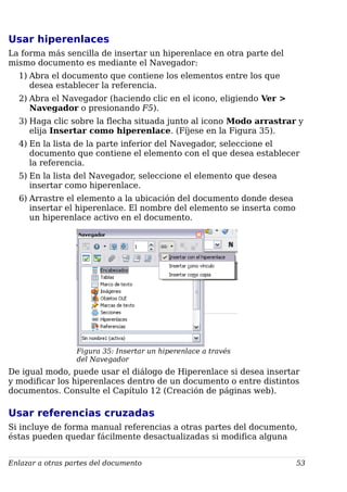 Usar hiperenlaces
La forma más sencilla de insertar un hiperenlace en otra parte del
mismo documento es mediante el Navegador:
1) Abra el documento que contiene los elementos entre los que
desea establecer la referencia.
2) Abra el Navegador (haciendo clic en el icono, eligiendo Ver >
Navegador o presionando F5).
3) Haga clic sobre la flecha situada junto al icono Modo arrastrar y
elija Insertar como hiperenlace. (Fíjese en la Figura 35).
4) En la lista de la parte inferior del Navegador, seleccione el
documento que contiene el elemento con el que desea establecer
la referencia.
5) En la lista del Navegador, seleccione el elemento que desea
insertar como hiperenlace.
6) Arrastre el elemento a la ubicación del documento donde desea
insertar el hiperenlace. El nombre del elemento se inserta como
un hiperenlace activo en el documento.
Figura 35: Insertar un hiperenlace a través
del Navegador
De igual modo, puede usar el diálogo de Hiperenlace si desea insertar
y modificar los hiperenlaces dentro de un documento o entre distintos
documentos. Consulte el Capítulo 12 (Creación de páginas web).
Usar referencias cruzadas
Si incluye de forma manual referencias a otras partes del documento,
éstas pueden quedar fácilmente desactualizadas si modifica alguna
Enlazar a otras partes del documento 53
 