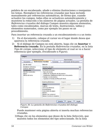 palabra de un encabezado, añade o elimina ilustraciones o reorganiza
los temas. Reemplace las referencias cruzadas que haya incluido
manualmente por referencias automáticas, de forma que, cuando
actualice los campos, todas ellas se actualicen automáticamente y
muestren la redacción o los números de página actuales. La pestaña de
Referencias cruzadas del diálogo Campos muestra algunos elementos,
tales como encabezados, marcas de texto, ilustraciones, tablas y
elementos numerados, como por ejemplo los pasos en un
procedimiento.
Para insertar un referencia cruzada a un encabezamiento o a un texto:
1) En el documento, coloque el cursor en el lugar donde desea que
aparezca la referencia cruzada.
2) Si el diálogo de Campos no está abierto, haga clic en Insertar >
Referencia cruzada. En la pestaña Referencias cruzadas, en la lista
Tipo de campo, seleccione el tipo de elemento al cual se va a hacer
referencia (por ejemplo, Encabezado o Figura).
Figura 36: La pestaña de Referencias cruzadas del diálogo
Campos
Puede mantener esta página abierta si inserta muchas referencias
cruzadas.
3)Haga clic en los elementos que desee de la lista Selección, que
muestra todos los elementos del tipo seleccionado. En la lista
54 Comenzar con Writer
 