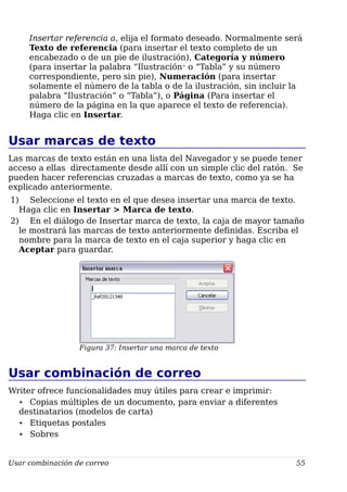 Insertar referencia a, elija el formato deseado. Normalmente será
Texto de referencia (para insertar el texto completo de un
encabezado o de un pie de ilustración), Categoría y número
(para insertar la palabra “Ilustración” o “Tabla” y su número
correspondiente, pero sin pie), Numeración (para insertar
solamente el número de la tabla o de la ilustración, sin incluir la
palabra “Ilustración” o “Tabla”), o Página (Para insertar el
número de la página en la que aparece el texto de referencia).
Haga clic en Insertar.
Usar marcas de texto
Las marcas de texto están en una lista del Navegador y se puede tener
acceso a ellas directamente desde allí con un simple clic del ratón. Se
pueden hacer referencias cruzadas a marcas de texto, como ya se ha
explicado anteriormente.
1) Seleccione el texto en el que desea insertar una marca de texto.
Haga clic en Insertar > Marca de texto.
2) En el diálogo de Insertar marca de texto, la caja de mayor tamaño
le mostrará las marcas de texto anteriormente definidas. Escriba el
nombre para la marca de texto en el caja superior y haga clic en
Aceptar para guardar.
Figura 37: Insertar una marca de texto
Usar combinación de correo
Writer ofrece funcionalidades muy útiles para crear e imprimir:
• Copias múltiples de un documento, para enviar a diferentes
destinatarios (modelos de carta)
• Etiquetas postales
• Sobres
Usar combinación de correo 55
 