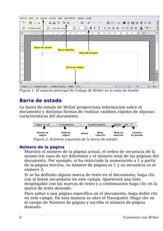 Figura 1: El espacio principal de trabajo de Writer en la vista de diseño
Barra de estado
La barra de estado de Writer proporciona información sobre el
documento y distintas formas de realizar cambios rápidos de algunas
características del documento.
Figura 2: Extremo izquierdo de la barra de estado
Número de la página
Muestra el número de la página actual, el orden de secuencia de la
misma (en caso de ser diferente) y el número total de las páginas del
documento. Por ejemplo, si ha reiniciado la numeración a 1 a partir
de la página tercera, su número de página es 1 y su secuencia es el
número 3.
Si se ha definido alguna marca de texto en el documento, haga clic
con el botón secundario en este campo. Aparecerá una lista
desplegable con las marcas de texto y a continuación haga clic en la
marca de texto deseado.
Para saltar a una página específica en el documento, haga doble clic
en este campo. De esta manera se abre el Navegador. Haga clic en
el campo de Número de página y escriba el número de página
deseado.
6 Comenzar con Writer
Número de
página
Estilo de
página
Idioma Modo
inserción
Modo de
selección
Cambios
sin guardar
 
