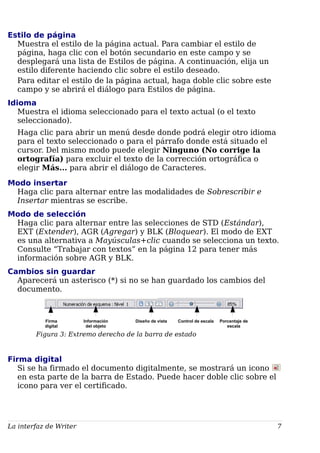 Estilo de página
Muestra el estilo de la página actual. Para cambiar el estilo de
página, haga clic con el botón secundario en este campo y se
desplegará una lista de Estilos de página. A continuación, elija un
estilo diferente haciendo clic sobre el estilo deseado.
Para editar el estilo de la página actual, haga doble clic sobre este
campo y se abrirá el diálogo para Estilos de página.
Idioma
Muestra el idioma seleccionado para el texto actual (o el texto
seleccionado).
Haga clic para abrir un menú desde donde podrá elegir otro idioma
para el texto seleccionado o para el párrafo donde está situado el
cursor. Del mismo modo puede elegir Ninguno (No corrige la
ortografía) para excluir el texto de la corrección ortográfica o
elegir Más... para abrir el diálogo de Caracteres.
Modo insertar
Haga clic para alternar entre las modalidades de Sobrescribir e
Insertar mientras se escribe.
Modo de selección
Haga clic para alternar entre las selecciones de STD (Estándar),
EXT (Extender), AGR (Agregar) y BLK (Bloquear). El modo de EXT
es una alternativa a Mayúsculas+clic cuando se selecciona un texto.
Consulte “Trabajar con textos” en la página 12 para tener más
información sobre AGR y BLK.
Cambios sin guardar
Aparecerá un asterisco (*) si no se han guardado los cambios del
documento.
Figura 3: Extremo derecho de la barra de estado
Firma digital
Si se ha firmado el documento digitalmente, se mostrará un icono
en esta parte de la barra de Estado. Puede hacer doble clic sobre el
icono para ver el certificado.
La interfaz de Writer 7
Firma
digital
Información
del objeto
Diseño de vista Control de escala Porcentaje de
escala
 