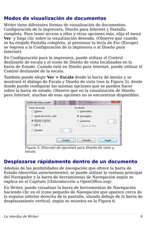 Modos de visualización de documentos
Writer tiene diferentes formas de visualización de documentos:
Configuración de la impresora, Diseño para Internet y Pantalla
completa. Para tener acceso a ellas y otras opciones más, elija el menú
Ver y haga clic sobre la visualización deseada. (Observe que cuando
se ha elegido Pantalla completa, al presionar la tecla de Esc (Escape)
se regresa a la Configuración de la impresora o al Diseño para
Internet).
En Configuración para la impresora, puede utilizar el Control
deslizante de escala y el icono de Diseño de vista localizados en la
barra de Estado. Cuando esté en Diseño para Internet, puede utilizar el
Control deslizante de la escala.
También puede elegir Ver > Escala desde la barra de menús y se
mostrará el diálogo de Escala y Diseño de vista (vea la Figura 5), desde
donde puede configurar las mismas opciones que se pueden hacer
sobre la barra de estado. Observe que en la visualización de Diseño
para Internet, muchas de esas opciones no se encuentran disponibles.
Figura 5: Elección de opciones para Diseño de vista y
escala.
Desplazarse rápidamente dentro de un documento
Además de las posibilidades de navegación que ofrece la barra de
Estado (descritas anteriormente), se puede utilizar la ventana principal
del Navegador y la barra de herramientas de Navegación según se
explica en el Capítulo 1(Introducción a OpenOffice.org).
En Writer, puede visualizar la barra de herramientas de Navegación
haciendo clic en el icono pequeño de Navegación que aparece cerca de
la esquina inferior derecha de la pantalla, situada debajo de la barra de
desplazamiento vertical, según se muestra en la Figura 6.
La interfaz de Writer 9
 
