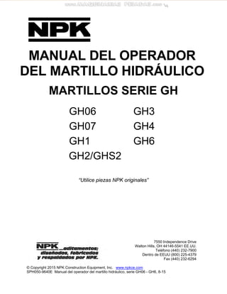 MANUAL DEL OPERADOR
DEL MARTILLO HIDRÁULICO
MARTILLOS SERIE GH
GH06 GH3
GH07 GH4
GH1 GH6
GH2/GHS2
“Utilice piezas NPK originales”
© Copyright 2015 NPK Construction Equipment, Inc. www.npkce.com
SPH050-9640E Manual del operador del martillo hidráulico, serie GH06 - GH6, 8-15
7550 Independence Drive
Walton Hills, OH 44146-5541 EE.UU.
Teléfono (440) 232-7900
Dentro de EEUU (800) 225-4379
Fax (440) 232-6294
 