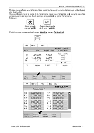 Manual Operativo Sinumerik 802 S/C

De esta manera hago girar la torreta hasta presentar la nueva herramienta (siempre cuidando que
gire libremente).
Conseguido esto, llevo la punta de la herramienta hasta hacer tangencia en Z con una superficie
conocida, como por ejemplo donde se midió en decalaje Z la primer herramienta.
Esto con:



                     Paso a modo     Avance incremental
                     manual (JOG),   de 0,1mm (100INC),

Posteriormente, nuevamente al campo Máquina, y voy a Parámetros;




                                                                3




  Autor: Julio Alberto Correa                                                 Página 10 de 13
 