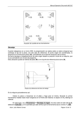 Manual Operativo Sinumerik 802 S/C




Decalaje.

Cuando trabajamos en un torno CNC, la programación se realiza sobre un plano ortogonal que
contenga al eje de la pieza, con dos ejes de referencia. El punto origen de coordenadas, lo
situamos en el frente de la pieza (W), coincidiendo con el eje de revolución de la misma.
Se llama decalaje al desplazamiento de este origen desde su posición inicial de la máquina, que
no es coincidente con el cero de programa.
Esta ubicación puede ser detrás del plato (M) o en el punto de referencia de la torre (N).




En la máquina procederemos así:

      Coloco la pieza a mecanizar en el plato y hago girar el mismo, llevando la primer
herramienta medida hasta hacer tangencia en el frente del material, lo separo en X y detengo el
cabezal.

       En este lugar, voy a Parametros       Decalaje al origen, me sitúo sobre el valor del eje Z,
selecciono Calcular, y en la pantalla que sale verifico que la herramienta sea la número 1 y OK.
  Autor: Julio Alberto Correa                                                    Página 12 de 13
 